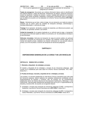 DECRETO N°. 1609                      DE         31 de Julio de 2002               Hoja No. 6
     Por el cual se reglamenta el manejo y transporte terrestre automotor de mercancías
                                   peligrosas por carretera

Tarjeta de emergencia: Documento que contiene información básica sobre la identificación
del material peligroso y datos del fabricante, identificación de peligros, protección personal y
control de exposición, medidas de primeros auxilios, medidas para extinción de incendios,
medidas para vertido accidental, estabilidad y reactividad e información sobre el transporte,
que se elabora de acuerdo con los estipulado en la Norma Técnica Colombiana NTC 4532 -
Anexo No 3-.

Rótulo: Advertencia que se hace sobre el riesgo de una mercancía, por medio de colores y
símbolos que se ubican sobre las unidades de transporte (remolque, semirremolque y
remolque balanceado) y vehículos de carga.

Trasiego: Es la operación de llenado y vaciado de recipientes, por diferencia de presión, que
se efectúa por gravedad, bombeo o por presión.

Unidad de transporte: Es el espacio destinado en un vehículo para la carga a transportar,
en el caso de los vehículos rígidos se refiere a la carrocería y en los articulados al remolque o
al semirremolque.

Vehículos vinculados: Vehículos de transporte de carga de servicio público y/o particular
destinado al transporte de mercancías por carretera, que mediante contrato regido por las
normas del derecho privado, establece una relación contractual con una persona natural o
jurídica, con el fin de prestar un servicio de transporte de mercancías peligrosas.



                                        CAPITULO I I



    DISPOSICIONES GENERALES DE LA CARGA Y DE LOS VEHICULOS



ARTICULO 4. MANEJO DE LA CARGA

1. Rotulado y etiquetado de embalajes y envases.

El rotulado y etiquetado de los embalajes y envases de las mercancías peligrosas debe
cumplir con lo establecido para cada clase en la Norma Técnica Colombiana NTC 1692 -
Anexo No 1-.

2. Pruebas de Ensayo, marcado y requisitos de los embalajes y envases.

Las pruebas y el marcado establecidas en cada Norma Técnica Colombiana para cada clase
de mercancía peligrosa, deberá realizarse por entidades debidamente acreditadas ante la
Superintendencia de Industria y Comercio -SIC- de acuerdo con los procedimientos
establecidos dentro del Sistema Nacional de Normalización Certificación y Metrología, o ante
instituciones internacionales debidamente aprobadas para tal fin por la Superintendencia de
Industria y Comercio SIC, de acuerdo con la siguiente relación:

A. Embalajes y envases para transporte de mercancías peligrosas CLASE 1 corresponde a
   Explosivos, cuya Norma Técnica Colombiana es la NTC 4702-1 -Anexo No 4-.

B. Embalajes y envases para transporte de mercancías peligrosas CLASE 2 corresponde a
   Gases Inflamables, cuya Norma Técnica Colombiana es la NTC 4702-2 -Anexo No 5-.
 