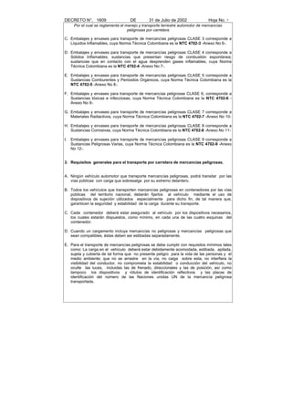 DECRETO N°. 1609                     DE        31 de Julio de 2002              Hoja No. 7
      Por el cual se reglamenta el manejo y transporte terrestre automotor de mercancías
                                    peligrosas por carretera

C. Embalajes y envases para transporte de mercancías peligrosas CLASE 3 corresponde a
   Líquidos Inflamables, cuya Norma Técnica Colombiana es la NTC 4702-3 -Anexo No 6-.

D. Embalajes y envases para transporte de mercancías peligrosas CLASE 4 corresponde a
   Sólidos Inflamables; sustancias que presentan riesgo de combustión espontánea;
   sustancias que en contacto con el agua desprenden gases inflamables, cuya Norma
   Técnica Colombiana es la NTC 4702-4 -Anexo No 7-.

E. Embalajes y envases para transporte de mercancías peligrosas CLASE 5 corresponde a
   Sustancias Comburentes y Peróxidos Orgánicos, cuya Norma Técnica Colombiana es la
   NTC 4702-5 -Anexo No 8-.

F. Embalajes y envases para transporte de mercancías peligrosas CLASE 6, corresponde a
   Sustancias tóxicas e infecciosas, cuya Norma Técnica Colombiana es la NTC 4702-6 -
   Anexo No 9-.

G. Embalajes y envases para transporte de mercancías peligrosas CLASE 7 corresponde a
   Materiales Radiactivos, cuya Norma Técnica Colombiana es la NTC 4702-7 -Anexo No 10-

H. Embalajes y envases para transporte de mercancías peligrosas CLASE 8 corresponde a
   Sustancias Corrosivas, cuya Norma Técnica Colombiana es la NTC 4702-8 -Anexo No 11-

I.   Embalajes y envases para transporte de mercancías peligrosas CLASE 9 corresponde a
     Sustancias Peligrosas Varias, cuya Norma Técnica Colombiana es la NTC 4702-9 -Anexo
     No 12-.


3. Requisitos generales para el transporte por carretera de mercancías peligrosas.


A. Ningún vehículo automotor que transporte mercancías peligrosas, podrá transitar por las
   vías públicas con carga que sobresalga por su extremo delantero.

B. Todos los vehículos que transporten mercancías peligrosas en contenedores por las vías
   públicas del territorio nacional, deberán fijarlos al vehículo mediante el uso de
   dispositivos de sujeción utilizados especialmente para dicho fin, de tal manera que,
   garanticen la seguridad y estabilidad de la carga durante su transporte.

C. Cada contenedor deberá estar asegurado al vehículo por los dispositivos necesarios,
   los cuales estarán dispuestos, como mínimo, en cada una de las cuatro esquinas del
   contenedor.

D. Cuando un cargamento incluya mercancías no peligrosas y mercancías peligrosas que
   sean compatibles, éstas deben ser estibadas separadamente.

E. Para el transporte de mercancías peligrosas se debe cumplir con requisitos mínimos tales
   como: La carga en el vehículo deberá estar debidamente acomodada, estibada, apilada,
   sujeta y cubierta de tal forma que no presente peligro para la vida de las personas y el
   medio ambiente; que no se arrastre en la vía, no caiga sobre esta, no interfiera la
   visibilidad del conductor, no comprometa la estabilidad o conducción del vehículo, no
   oculte las luces, incluidas las de frenado, direccionales y las de posición, así como
   tampoco los dispositivos y rótulos de identificación reflectivos y las placas de
   identificación del número de las Naciones unidas UN de la mercancía peligrosa
   transportada.
 