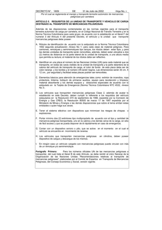 DECRETO N°. 1609                      DE         31 de Julio de 2002               Hoja No. 9
      Por el cual se reglamenta el manejo y transporte terrestre automotor de mercancías
                                    peligrosas por carretera

ARTICULO 5. REQUISITOS DE LA UNIDAD DE TRANSPORTE Y VEHICULO DE CARGA
DESTINADO AL TRANSPORTE DE MERCANCIAS PELIGROSAS.

Además de las disposiciones contempladas en las normas vigentes para el transporte
terrestre automotor de carga por carretera, en el Código Nacional de Tránsito Terrestre y en la
Norma Técnica Colombiana para cada grupo, de acuerdo con lo establecido en el literal F del
numeral 3 del Artículo 4 del presente Decreto, el vehículo y la unidad que transporte
mercancías peligrosas debe poseer:

A. Rótulos de identificación de acuerdo con lo estipulado en la Norma Técnica Colombiana
   1692 segunda actualización -Anexo No 1- para cada clase de material peligroso. Para
   camiones, remolques y semirremolques tipo tanque, los rótulos deben estar fijos, y para
   las demás unidades de transporte serán removibles, además, deben estar ubicados a dos
   (2) metros de distancia en la parte lateral de la unidad de transporte, a una altura media
   que permita su lectura; el material de los rótulos debe ser reflectivo.

B. Identificar en una placa el número de las Naciones Unidas (UN) para cada material que se
   transporte, en todas las caras visibles de la unidad de transporte y la parte delantera de la
   cabina del vehículo de transporte de carga, el color de fondo de esta placa debe ser de
   color naranja y los bordes y el número UN serán negros. Las dimensiones serán 30 cm. X
   12 cm., por seguridad y facilidad estas placas podrán ser removibles.

C. Elementos básicos para atención de emergencias tales como: extintor de incendios, ropa
   protectora, linterna, botiquín de primeros auxilios, equipo para recolección y limpieza,
   material absorbente y los demás equipos y dotaciones especiales de acuerdo con lo
   estipulado en la Tarjeta de Emergencia (Norma Técnica Colombiana NTC 4532, -Anexo
   No 3-.

D. Los vehículos que transporten mercancías peligrosas Clase 2, además de acatar lo
   establecido en este Decreto, deben cumplir lo referente a los requisitos del vehículo
   estipulados en la Resolución 074 de septiembre de 1996, expedida por la Comisión de
   Energía y Gas CREG, la Resolución 80505 de marzo 17 de 1997 expedida por el
   Ministerio de Minas y Energía o las demás disposiciones que sobre el tema emitan estas
   entidades o quien haga sus veces.

E. Tener el sistema eléctrico con dispositivos que minimicen los riesgos de chispas             o
   explosiones.

F. Portar mínimo dos (2) extintores tipo multipropósito de acuerdo con el tipo y cantidad de
   mercancía peligrosa transportada, uno en la cabina y los demás cerca de la carga, en sitio
   de fácil acceso y que se pueda disponer de él rápidamente en caso de emergencia.

G. Contar con un dispositivo sonoro o pito, que se active en el momento en el cual el
   vehículo se encuentre en movimiento de reversa.

H. Los vehículos que transporten mercancías peligrosas            en cilindros, deben poseer
   dispositivo de cargue y descargue de los mismos.

I.   En ningún caso un vehículo cargado con mercancías peligrosas puede circular con más
     de un remolque y/o semirremolque.

Parágrafo Primero:           Para los números oficiales UN de las mercancías peligrosas a
transportar, del cual trata el literal B de este Artículo, se debe remitir al Libro Naranja de la
Organización de las Naciones Unidas "Recomendaciones relativas al transporte de
mercancías peligrosas", elaboradas por el Comité de Expertos en Transporte de Mercancías
Peligrosas, del Consejo Económico y Social, versión vigente.
 