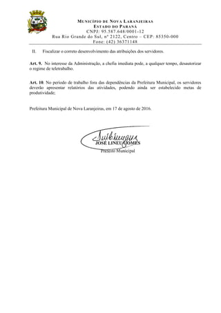 MUNICÍPIO DE NOVA LARANJEIRAS
ESTADO DO PARANÁ
CNPJ: 95.587.648/0001-12
Rua Rio Grande do Sul, nº 2122, Centro – CEP: 85350-000
Fone: (42) 36371148
II. Fiscalizar o correto desenvolvimento das atribuições dos servidores.
Art. 9. No interesse da Administração, a chefia imediata pode, a qualquer tempo, desautorizar
o regime de teletrabalho.
Art. 10. No período de trabalho fora das dependências da Prefeitura Municipal, os servidores
deverão apresentar relatórios das atividades, podendo ainda ser estabelecido metas de
produtividade;
Prefeitura Municipal de Nova Laranjeiras, em 17 de agosto de 2016.
 