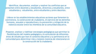 Identificar, documentar, analizar y resolver los conflictos que se
presenten entre docentes y estudiantes, directivos y estudiantes, entre
estudiantes y estudiantes, entre estudiantes y entre docentes.
Liderar en los establecimientos educativos acciones que fomenten la
convivencia, la construcción de ciudadanía, el ejercicio de los derechos
humanos, sexuales y reproductivos y la prevención y mitigación de la
violencia escolar entre los miembros de la comunidad educativa.
Proponer, analizar y viabilizar estrategias pedagógicas que permitan la
flexibilización del modelo pedagógico y la articulación de diferentes
áreas de estudio que lean el contexto educativo y su pertinencia en la
comunidad para determinar más y mejores maneras de relacionarse en
la construcción de la ciudadanía.
 