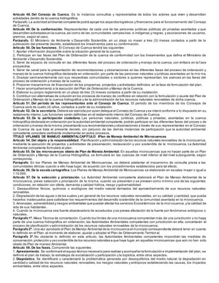 Artículo 48. Del Consejo de Cuenca. Es la instancia consultiva y representativa de todos los actores que viven y desarrollan
actividades dentro de la cuenca hidrográfica.
Parágrafo.La autoridad ambiental competente podrá apoyar los aspectos logísticos y financieros para el funcionamiento del Consejo
de Cuenca.
Artículo 49. De la conformación. Representantes de cada una de las personas jurídicas públicas y/o privadas asentadas y que
desarrollen actividades en la cuenca,asícomo de las comunidades campesinas, e indígenas y negras, y asociaciones de usuarios,
gremios, según el caso.
Parágrafo. El Ministerio de Ambiente y Desarrollo Sostenible, en un plazo no mayor a tres (3) meses contados a partir de la
publicación del presente decreto, establecerá los lineamientos para su conformación.
Artículo 50. De las funciones. El Consejo de Cuenca tendrá las siguientes:
1. Aportar información disponible sobre la situación general de la cuenca.
2. Participar en las fases del Plan de Ordenación de la cuenca de conformidad con los lineamientos que defina el Ministerio de
Ambiente y Desarrollo Sostenible.
3. Servir de espacio de consulta en las diferentes fases del proceso de ordenación y manejo de la cuenca, con énfasis en la f ase
prospectiva.
4. Servir de canal para la presentación de recomendaciones y observaciones en las diferentes fases del proceso de ordenación y
manejo de la cuenca hidrográfica declarada en ordenación, por parte de las personas naturales y jurídicas asentadas en la mis ma.
5. Divulgar permanentemente con sus respectivas comunidades o sectores a quienes representan, los avances en las fases del
proceso de ordenación y manejo de la cuenca.
6. Proponer mecanismos de financiación de los programas, proyectos y actividades definidos en la fase de formulación del plan.
7. Hacer acompañamiento a la ejecución del Plan de Ordenación y Manejo de la Cuenca.
8. Elaborar su propio reglamento en un plazo de tres (3) meses contados a partir de su instalación.
9. Contribuir con alternativas de solución en los procesos de manejo de conflictos en relación con la formulación o ajuste del Plan de
Ordenación y Manejo de la cuenca hidrográfica y de la administración de los recursos naturales renovables de dicha cuenca.
Artículo 51. Del período de los representantes ante el Consejo de Cuenca. El período de los miembros de los Consejos de
Cuenca será de cuatro (4) años, contados a partir de su instalación.
Artículo 52. De la secretaría.Deberá ser ejercida por quien delegue el Consejo de Cuenca y se rotará conforme a lo dispuesto en su
reglamento interno. Las funciones serán definidas en el reglamento interno del Consejo de Cuenca.
Artículo 53. De la participación ciudadana. Las personas naturales, jurídicas, públicas y privadas, asentadas en la cuenca
hidrográfica declarada en ordenación por la autoridad ambiental competente,podrán participar en las diferentes fases del proces o de
ordenación y manejo de la misma,presentando sus recomendaciones y observaciones a través de sus representantes en el Consejo
de Cuenca de que trata el presente decreto, sin perjuicio de las demás instancias de participación que la autoridad ambiental
competente considere pertinente implementar en estos procesos.
TÍTULO VPLANES DE MANEJO AMBIENTALCAPÍTULO IPlan de Manejo Ambiental de Microcuencas
Artículo 54. Del objeto y la responsabilidad. Planificación y administración de los recursos naturales renovables de la microcuenca,
mediante la ejecución de proyectos y actividades de preservación, restauración y uso sostenible de la microcuenca. La Autoridad
Ambiental competente formulará el plan.
Artículo 55. De las microcuencas objeto de Plan de Manejo Ambiental. En aquellas microcuencas que no hagan parte de un Plan
de Ordenación y Manejo de la Cuenca Hidrográfica, se formulará en las cuencas de nivel inferior al del nivel subsiguiente, según
corresponda.
Parágrafo. En los Planes de Manejo Ambiental de Microcuencas, se deberá adelantar el mecanismo de consulta previa a las
comunidades étnicas cuando a ello haya lugar, de acuerdo con los procedimientos establecidos para tal efecto.
Artículo 56. De la escala cartográfica.Los Planes de Manejo Ambiental de Microcuencas se elaborarán en escalas mayor o igual a
1:10.000.
Artículo 57. De la selección y priorización. La Autoridad Ambiental competente elaborará el Plan de Manejo Ambiental de la
microcuenca, previa selección y priorización de la misma, cuando se presenten o se prevean como mínimo una de las siguientes
condiciones, en relación con oferta, demanda y calidad hídrica, riesgo y gobernabilidad:
1. Desequilibrios físicos, químicos o ecológicos del medio natural derivados del aprovechamiento de sus recursos naturales
renovables.
2. Degradación de las aguas o de los suelos y en general de los recursos naturales renovables, en su calidad y cantidad, que pueda
hacerlos inadecuados para satisfacer los requerimientos del desarrollo sostenible de la comunidad asentada en la microcuenca.
3. Amenazas, vulnerabilidad y riesgos ambientales que puedan afectar los servicios Ecosistémicos de la microcuenca, y la calidad de
vida de sus habitantes.
4. Cuando la microcuenca sea fuente abastecedora de acueductos y se prevea afectación de la fuente por fenómenos antrópicos o
naturales.
Parágrafo1º. Mesa Técnica de concertación.Cuando los límites de una microcuenca comprendan más de una jurisdicción y no haga
parte de una cuenca hidrográfica en ordenación, las Autoridades Ambientales competentes con jurisdicción en ella, concertarán el
proceso de planificación y administración de los recursos naturales renovables de la microcuenca.
Parágrafo2º. Una vez aprobado el Plan de Manejo Ambiental de la microcuenca el municipio correspondiente deberá tener en cuenta
lo definido en el Plan, al momento de elaborar, ajustar y adoptar el Plan de Ordenamiento Territori al.
Parágrafo 3º. No obstante lo definido en este artículo, las Autoridades Ambientales competentes impondrán las medidas de
conservación,protección y uso sostenible de los recursos naturales a que haya lugar,en aquellas microcuencas que aún no han sido
objeto de Plan de manejo Ambiental.
Artículo 58. De las fases. Comprende las siguientes:
1. Aprestamiento. Se conformará el equipo técnico necesario para realizar y acompañar la formulación e implementación del plan, se
definirá el plan de trabajo, la estrategia de socialización y participación y la logística, entre otros aspectos.
2. Diagnóstico. Se identificará y caracterizará la problemática generada por desequilibrios del medio natural, la degradación en
cantidad o calidad de los recursos naturales renovables, los riesgos naturales y antrópicos estableciendo las causas, los impactos
ambientales, entre otros aspectos.
 