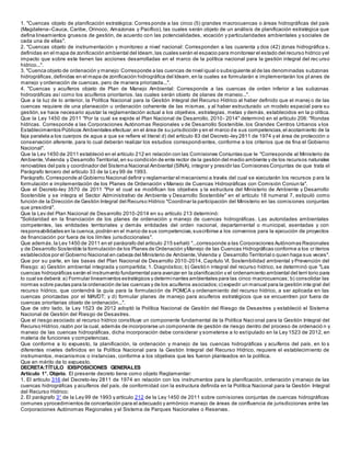1. "Cuencas objeto de planificación estratégica: Corres ponde a las cinco (5) grandes macrocuencas o áreas hidrográficas del país
(Magdalena–Cauca, Caribe, Orinoco, Amazonas y Pacífico), las cuales serán objeto de un análisis de planificación estratégica que
defina lineamientos gruesos de gestión, de acuerdo con las potencialidades, vocación y particularidades ambientales y sociales de
cada una de ellas".
2. "Cuencas objeto de instrumentación y monitoreo a nivel nacional: Corresponden a las cuarenta y dos (42) zonas hidrográfica s,
definidas en el mapa de zonificación ambiental del Ideam,las cuales serán el espacio para monitorear el estado del recurso hídrico yel
impacto que sobre este tienen las acciones desarrolladas en el marco de la política nacional para la gestión integral del rec urso
hídrico...".
3. "Cuenca objeto de ordenación y manejo:Corresponde a las cuencas de nivel igual o subsiguiente al de las denominadas subzonas
hidrográficas,definidas en el mapa de zonificación hidrográfica del Ideam,en la cuales se formularán e implementarán los pl anes de
manejo y ordenación de cuencas, pero de manera priorizada...".
4. "Cuencas y acuíferos objeto de Plan de Manejo Ambiental: Corresponde a las cuencas de orden inferior a las subzonas
hidrográficas así como los acuíferos prioritarios, las cuales serán objeto de planes de manejo...".
Que a la luz de lo anterior, la Política Nacional para la Gestión Integral del Recurso Hídrico al haber definido que el manej o de las
cuencas requiere de una planeación u ordenación coherente de las mismas, y al haber estructurado un modelo espacial para su
gestión,se hace necesario ajustar la reglamentación actual a los objetivos, estrategias, metas y demás, establecidos en la p olítica.
Que la Ley 1450 de 2011 "Por la cual se expide el Plan Nacional de Desarrollo, 2010- 2014" determinó en el artículo 206: "Rondas
hídricas. Corresponde a las Corporaciones Autónomas Regionales y de Desarrollo Sostenible, los Grandes Centros Urbanos y los
Establecimientos Públicos Ambientales efectuar,en el área de su jurisdicción y en el marco de sus competencias,el acotamiento de la
faja paralela a los cuerpos de agua a que se refiere el literal d) del artículo 83 del Decreto-ley 2811 de 1974 y el área de protección o
conservación aferente, para lo cual deberán realizar los estudios correspondientes, conforme a los criterios que de fina el Gobierno
Nacional".
Que la Ley 1450 de 2011 estableció en el artículo 212 en relación con las Comisiones Conjuntas que le "Corresponde al Ministerio de
Ambiente,Vivienda y Desarrollo Territorial,en su condición de ente rector de la gestión del medio ambiente y de los recursos naturales
renovables del país y coordinador del Sistema Nacional Ambiental (SINA), integrar y presidir las Comisiones Conjuntas de que trata el
Parágrafo tercero del artículo 33 de la Ley 99 de 1993.
Parágrafo.Corresponde al Gobierno Nacional definir y reglamentar el mecanismo a través del cual se ejecutarán los recursos p ara la
formulación e implementación de los Planes de Ordenación y Manejo de Cuencas Hidrográficas con Comisión Conjun ta".
Que el Decreto-ley 3570 de 2011 "Por el cual se modifican los objetivos y la estructura del Ministerio de Ambiente y Desarrollo
Sostenible y se integra el Sector Administrativo de Ambiente y Desarrollo Sostenible" en el artículo 18 numeral 7, estipuló como
función de la Dirección de Gestión Integral del Recurso Hídrico "Coordinar la participación del Ministerio en las comisiones conjuntas
que presidirá".
Que la Ley del Plan Nacional de Desarrollo 2010-2014 en su artículo 213 determinó:
"Solidaridad en la financiación de los planes de ordenación y manejo de cuencas hidrográficas. Las autoridades ambientales
competentes, las entidades territoriales y demás entidades del orden nacional, departamental o municipal, asentadas y con
responsabilidades en la cuenca,podrán en el marco de sus competencias,suscribirse a los convenios para la ejecución de proyectos
de financiación por fuera de los límites jurisdiccionales".
Que además,la Ley 1450 de 2011 en el parágrafo del artículo 215 señaló "...corresponde a las Corporaciones Autónomas Regionales
y de Desarrollo Sostenible la formulación de los Planes de Ordenación yManejo de las Cuencas Hidrográficas conforme a los cr iterios
establecidos por el Gobierno Nacional en cabeza del Ministerio de Ambiente,Vivienda y Desarrollo Territorial o quien haga sus veces".
Que por su parte, en las bases del Plan Nacional de Desarrollo 2010-2014, Capítulo VI. Sostenibilidad ambiental y Prevención del
Riesgo: a) Gestión ambiental integrada y compartida; 1. Diagnóstico; b) Gestión integral del recurso hídrico, se determinó que "Las
cuencas hidrográficas serán el instrumento fundamental para avanzar en la planificación y el ordenamiento ambiental del terri torio para
lo cual se deberá:a) Formular lineamientos estratégicos y determinantes ambientales para las cinco macrocuencas; b) consolidar las
normas sobre pautas para la ordenación de las cuencas y de los acuíferos asociados;c) expedir un manual para la gestión inte gral del
recurso hídrico, que contendrá la guía para la formulación de POMCA y ordenamiento del recurso hídrico, a ser aplicada en las
cuencas priorizadas por el MAVDT; y d) formular planes de manejo para acuíferos estratégicos que se encuentren por fuera de
cuencas prioritarias objeto de ordenación...".
Que de otro lado, la Ley 1523 de 2012 adoptó la Política Nacional de Gestión del Riesgo de Desastres y estableció el Sistema
Nacional de Gestión del Riesgo de Desastres.
Que el riesgo asociado al recurso hídrico constituye un componente fundamental de la Política Naci onal para la Gestión Integral del
Recurso Hídrico,razón por la cual, además de incorporarse un componente de gestión de riesgo dentro del proceso de ordenació n y
manejo de las cuencas hidrográficas, dicha incorporación debe considerar y someterse a lo estipulado en la Ley 1523 de 2012, en
materia de funciones y competencias.
Que conforme a lo expuesto, la planificación, la ordenación y manejo de las cuencas hidrográficas y acuíferos del país, en lo s
diferentes niveles definidos en la Política Nacional para la Gestión Integral del Recurso Hídrico, requiere el establecimiento de
instrumentos, mecanismos o instancias, conforme a los objetivos que les fueron planteados en la política.
Que en mérito de lo expuesto,
DECRETA:TÍTULO IDISPOSICIONES GENERALES
Artículo 1°. Objeto. El presente decreto tiene como objeto Reglamentar:
1. El artículo 316 del Decreto-ley 2811 de 1974 en relación con los instrumentos para la planificación, ordenación y manejo de las
cuencas hidrográficas y acuíferos del país, de conformidad con la estructura definida en la Política Nacional para la Gestión Integral
del Recurso Hídrico;
2. El parágrafo 3° de la Ley 99 de 1993 y artículo 212 de la Ley 1450 de 2011 sobre comisiones conjuntas de cuencas hidrográficas
comunes yprocedimientos de concertación para el adecuado y armónico manejo de áreas de confluencia de jurisdicciones entre las
Corporaciones Autónomas Regionales y el Sistema de Parques Nacionales o Reservas.
 