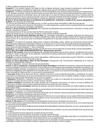 5. Planes de Manejo Ambiental de Acuíferos.
Parágrafo 1°. Los acuíferos deberán ser objeto de Plan de Manejo Ambiental, cuyas medidas de planificación y administración
deberán ser recogidas en los Planes de Ordenación y Manejo de las cuencas hidrográficas correspondientes.
Parágrafo2°. Los Planes de Ordenación y Manejo de Cuencas Hidrográficas cuyos cuerpos de agua desemboquen directamente en
el mar, deberán considerar, además del área costera que hace parte de la cuenca, el área correspondiente a las aguas marinas,
receptoras del drenaje de la respectiva cuenca, de conformidad con el área de influencia directa de la misma. Cuando el área de
influencia directa de la misma supere la jurisdicción marina de la respectiva autoridad ambiental competente, se deberá consultar al
Ministerio de Ambiente y Desarrollo Sostenible las medidas de ordenación y manejo que se deben adoptar.
Artículo 6°. De las instancias para la coordinación de la planificación, ordenación y manejo de las cuencas hidrográficas y
acuíferos. Son instancias de coordinación:
• El Consejo Ambiental Regional de la Macrocuenca, en cada una de las Áreas Hidrográficas o Macrocuencas del país.
• La Comisión Conjunta, en las Subzonas Hidrográficas o su nivel subsiguiente, cuando la cuenca correspondiente sea compartida
entre dos o más autoridades ambientales competentes.
Artículo 7°. De las instancias de participación. Son instancias de participación para la planificación, ordenación y manejo de las
cuencas hidrográficas y acuíferos:
• Consejos de Cuenca: En las cuencas objeto de Plan de ordenación y manejo.
• Mesas de Trabajo: En las microcuencas o acuíferos sujetos de Plan de Manejo Ambiental.
Artículo 8°. De las Evaluaciones Regionales del Agua. Las autoridades ambientales competentes elaborarán las evaluaciones
Regionales del Agua, que comprenden el análisis integrado de la oferta, demanda, calidad y análisis de los riesgos asociados al
recurso hídrico en su jurisdicción para la zonificación hidrográfica de la autoridad ambiental, teniendo como base las subzonas
hidrográficas.
Parágrafo 1°. El Instituto de Hidrología, Meteorología y Estudios Ambientales, Ideam, definirá los lineamientos técnicos para el
desarrollo de las Evaluaciones Regionales del Agua, en un término de un (1) año a partir de la publicación del presente decreto.
Parágrafo 2°. Las autoridades ambientales competentes contarán con un término de tres (3) años a partir de la elaboración de los
lineamientos que trata el parágrafo 1°, para su desarrollo.
Parágrafo 3°. Los Estudios Regionales del Agua, servirán de insumo para la ordenación y manejo de las Cuencas Hidrográficas.
TÍTULO IIDE LOS PLANES ESTRATÉGICOSCAPÍTULO IDisposiciones generales
Artículo 9°. Del concepto. Instrumento de planificación ambiental de largo plazo que con visión nacional, constituye el marco para la
formulación, ajuste y/o ejecución de los diferentes instrumentos de política, planificación, planeación, gestión, y de seguim iento
existentes en cada una de ellas.
Parágrafo. Los planes estratégicos de las Áreas Hidrográficas o Macrocuencas, se formularán a escala 1:500.000 o un nivel más
detallado cuando la información disponible lo permita.
Artículo 10. Áreas Hidrográficas objeto de Plan Estratégico. Corresponde a las macrocuencas establecidas en el mapa de
Zonificación Hidrográfica de Colombia:
1. Caribe2. Magdalena – Cauca3. Orinoco4. Amazonas5. Pacífico
Artículo 11. De la competencia y formulación de los Planes Estratégicos. El Ministerio de Ambiente y Desarrollo Sostenible de
manera participativa,con base en la información e insumos técnicos suministrados por las autoridades ambientales competentes , las
entidades científicas adscritas y vinculadas de que trata el Título V de la Ley 99 de 1993 y Corporación Autónoma Regional del Río
Grande de la Magdalena (Cormagdalena) en lo correspondiente a su jurisdicción, formulará el Plan Estratégico de cada una de l as
Áreas Hidrográficas o Macrocuencas, el cual tendrá las siguientes fases:
1. Línea base: Análisis de la información técnica, científica, económica, social y ambiental disponibles e identificación de actores
involucrados en la planificación de los recursos naturales de la macrocuenca,asícomo los principales conflictos y riesgos n aturales y
antrópicos no intencionales relacionados con los recursos naturales.
2. Diagnóstico: Identificación y evaluación de factores y variables que inciden en el desarrollo de la macrocuenca, asociados a
cambios en el estado del recurso hídrico y demás recursos naturales.
3. Análisis estratégico: Concertación del modelo deseado de la respectiva macrocuenca, con base en el cual se definirán los
lineamientos y directrices para la gestión integral del agua y de los demás recursos naturales.
4. Acuerdas y acciones estratégicas: Definición de acuerdos,acciones e inversiones que podrán ser implementadas por cada uno
de los actores claves.
Parágrafo1°. Los Planes Estratégicos de las Macrocuencas deberán ser formulados de manera participativa, de conformidad con lo
dispuesto en los artículos 14 y 15 del presente decreto.
Parágrafo 2°. El Ministerio de Ambiente y Desarrollo Sostenible, de ser necesario, revisará y ajustará los lineamientos y directrices
establecidas en los Planes Estratégicos cada diez (10) años.
Parágrafo3°. Las entidades competentes generadoras de la información e insumos técnicos con los cuales el Ministerio de Ambiente
y Desarrollo Sostenible elaborará los planes estratégicos de las macrocuencas, deberán aportar la información pertinente en l os
medios técnicos que para tal fin señale el Ministerio.
Artículo 12. Del alcance. El Plan Estratégico de la respectiva macrocuenca se constituye en el marco para:
1. La formulación de los nuevos Planes de Ordenación yManejo de Cuencas al interior de la macrocuenca,asícomo,para el ajuste de
los que ya han sido formulados.
2. La formulación de los Planes de Manejo de las Unidades Ambientales Marino Costeras y Oceánicas,asícomo,para el ajuste d e los
ya formulados.
3. La formulación de los Planes de Manejo Ambiental de las Microcuencas y acuíferos,asícomo para el ajuste de los que ya han sido
formulados.
4. La estructuración de la red nacional de monitoreo del recurso hídrico.
5. La formulación de políticas públicas sectoriales de carácter regional y/o local.
6. La formulación de los nuevos planes de acción cuatrienal de las autoridades ambientales regionales, en concordancia con las
obligaciones estipuladas en el Decreto 1200 de 2004 y demás normas reglamentarias.
7. Establecer criterios y lineamientos de manejo hidrológico de los principales ríos de la macrocuenca por parte de las autoridades
ambientales, en términos de cantidad y calidad, al igual que los usos del agua a nivel de subárea.
 