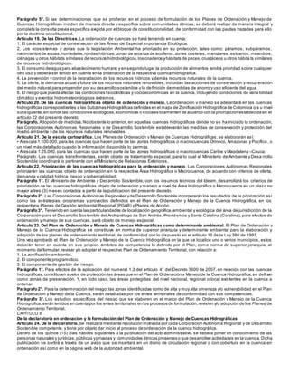 Parágrafo 5°. Si las determinaciones que se profieran en el proceso de formulación de los Planes de Ordenación y Manejo de
Cuencas Hidrográficas inciden de manera directa y específica sobre comunidades étnicas, se deberá realizar de manera integral y
completa la consulta previa específica exigida por el bloque de constitucionalidad, de conformidad con las pautas trazadas para ello
por la doctrina constitucional.
Artículo 19. De las Directrices. La ordenación de cuencas se hará teniendo en cuenta:
1. El carácter especial de conservación de las Áreas de Especial Importancia Ecológica.
2. Los ecosistemas y zonas que la legislación Ambiental ha priorizado en su protección, tales como: páramos, subpáramos,
nacimientos de aguas,humedales,rondas hídricas,zonas de recarga de acuíferos,zonas costeras, manglares, estuarios, meandros,
ciénagas u otros hábitats similares de recursos hidrobiológicos,los criaderos yhábitats de peces,crustáceos u otros hábita ts similares
de recursos hidrobiológicos.
3. El consumo de agua para abastecimiento humano y en segundo lugar la producción de alimentos tendrá prioridad sobre cualquier
otro uso y deberá ser tenido en cuenta en la ordenación de la respectiva cuenca hidrográfica.
4. La prevención y control de la degradación de los recursos hídricos y demás recursos naturales de la cuenca.
5. La oferta, la demanda actual y futura de los recursos naturales renovables, incluidas las acciones de conservación y recup eración
del medio natural para propender por su desarrollo sostenible y la definición de medidas de ahorro y uso eficiente del agua.
6. El riesgo que pueda afectar las condiciones fisicobióticas y socioeconómicas en la cuenca, incluyendo condiciones de varia bilidad
climática y eventos hidrometeorológicos extremos.
Artículo 20. De las cuencas hidrográficas objeto de ordenación y manejo. La ordenación y manejo se adelantará en las cuencas
hidrográficas correspondientes a las Subzonas Hidrográficas definidas en el mapa de Zonificación Hidrográfica de Colombia o s u nivel
subsiguiente,en donde las condiciones ecológicas,económicas o sociales lo ameriten de acuerdo con la priorización establecida en el
artículo 22 del presente decreto.
Parágrafo. Adopción de medidas.No obstante lo anterior, en aquellas cuencas hidrográficas donde no se ha iniciado la ordenación,
las Corporaciones Autónomas Regionales y de Desarrollo Sostenible establecerán las medidas de conservación y protección del
medio ambiente y de los recursos naturales renovables.
Artículo 21. De la escala cartográfica. Los Planes de Ordenación y Manejo de Cuencas Hidrográficas, se elaborarán así:
• A escala 1:100.000,para las cuencas que hacen parte de las zonas hidrográficas o macrocuencas Orinoco, Amazonas y Pacífico , o
un nivel más detallado cuando la información disponible lo permita.
• A escala 1:25.000, para las cuencas que hacen parte de las zonas hidrográficas o macrocuencas Caribe y Magdalena –Cauca.
Parágrafo. Las cuencas transfronterizas, serán objeto de tratamiento especial, para lo cual el Ministerio de Ambiente y Desa rrollo
Sostenible coordinará lo pertinente con el Ministerio de Relaciones Exteriores.
Artículo 22. Priorización de las cuencas hidrográficas para la ordenación y manejo. Las Corporaciones Autónomas Regionales
priorizarán las cuencas objeto de ordenación en la respectiva Área Hidrográfica o Macrocuenca, de acuerdo con criterios de oferta,
demanda y calidad hídrica, riesgo y gobernabilidad.
Parágrafo 1°. El Ministerio de Ambiente y Desarrollo Sostenible, con los insumos técnicos del Ideam, desarrollará los criterios de
priorización de las cuencas hidrográficas objeto de ordenación y manejo a nivel de Área Hidrográfica o Macrocuenca en un plazo no
mayor a tres (3) meses contados a partir de la publicación del presente decreto.
Parágrafo2°. Las Corporaciones Autónomas Regionales yde Desarrollo Sostenible incorporarán los resultados de la priorización así
como las estrategias, programas y proyectos definidos en el Plan de Ordenación y Manejo de la Cuenca Hidrográfica, en los
respectivos Planes de Gestión Ambiental Regional (PGAR) y Planes de Acción.
Parágrafo3°. Teniendo en cuenta las particularidades de localización geográfica,ambiental y ecológica del área de jurisdicción de la
Corporación para el Desarrollo Sostenible del Archipiélago de San Andrés, Providencia y Santa Catalina (Coralina), para efectos de
ordenación y manejo de sus cuencas, será objeto de manejo especial.
Artículo 23. Del Plan de Ordenación y Manejo de Cuencas Hidrográficas como determinante ambiental. El Plan de Ordenación y
Manejo de la Cuenca Hidrográfica se constituye en norma de superior jerarquía y determinante ambiental para la elaboración y
adopción de los planes de ordenamiento territorial, de conformidad con lo dispuesto en el artículo 10 de la Ley 388 de 1997.
Una vez aprobado el Plan de Ordenación y Manejo de la Cuenca Hidrográfica en la que se localice uno o varios municipios, estos
deberán tener en cuenta en sus propios ámbitos de competencia lo definido por el Plan, como norma de superior jerarquía, al
momento de formular, revisar y/o adoptar el respectivo Plan de Ordenamiento Territorial, con relación a:
1. La zonificación ambiental.
2. El componente programático.
3. El componente de gestión del riesgo.
Parágrafo 1°. Para efectos de la aplicación del numeral 1.3 del artículo 4° del Decreto 3600 de 2007, en relación con las cuencas
hidrográficas,constituyen suelos de protección las áreas que en el Plan de Ordenación y Manejo de la Cuenca Hidrográfica,se definan
como zonas de preservación. Y, en todo caso, las áreas protegidas del nivel nacional, regional o local existentes en la cuenca a
ordenar.
Parágrafo2°. Para la determinación del riesgo,las zonas identificadas como de alta y muy alta amenaza y/o vulnerabilidad en el Plan
de Ordenación y Manejo de la Cuenca, serán detalladas por los entes territoriales de conformidad con sus competencias.
Parágrafo 3°. Los estudios específicos del riesgo que se elaboren en el marco del Plan de Ordenación y Manejo de la Cuenca
Hidrográfica,serán tenidos en cuenta por los entes territoriales en los procesos de formulación,revisión y/o adopción de los Planes de
Ordenamiento Territorial.
CAPÍTULO II
De la declaratoria en ordenación y la formulación del Plan de Ordenación y Manejo de Cuencas Hidrográficas
Artículo 24. De la declaratoria.Se realizará mediante resolución motivada por cada Corporación Autónoma Regional y de Desarrollo
Sostenible competente, y tiene por objeto dar inicio al proceso de ordenación de la cuenca hidrográfica.
Dentro de los quince (15) días hábiles siguientes a la publicación del acto administrativo, se deberá poner en conocimiento de las
personas naturales y jurídicas,públicas yprivadas y comunidades étnicas presentes o que desarrollen actividades en la cuenc a.Dicha
publicación se surtirá a través de un aviso que se insertará en un diario de circulación regional o con cobertura en la cuenca en
ordenación así como en la página web de la autoridad ambiental.
 