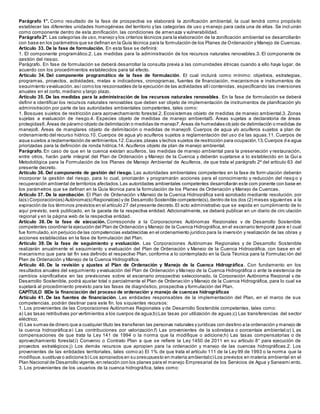 Parágrafo 1°. Como resultado de la fase de prospectiva se elaborará la zonificación ambiental, la cual tendrá como propósito
establecer las diferentes unidades homogéneas del territorio y las categorías de uso y manejo para cada una de ellas. Se incl uirán
como componente dentro de esta zonificación, las condiciones de amenaza y vulnerabilidad.
Parágrafo2º. Las categorías de uso,manejo y los criterios técnicos para la elaboración de la zonificación ambiental se desarrollarán
con base en los parámetros que se definan en la Guía técnica para la formulación de los Planes de Ordenación y Manejo de Cuencas.
Artículo 33. De la fase de formulación. En esta fase se definirá:
1. El componente programático.2. Las medidas para la administración de los recursos naturales renovables.3. El componente de
gestión del riesgo.
Parágrafo. En fase de formulación se deberá desarrollar la consulta previa a las comunidades étnicas cuando a ello haya lugar, de
acuerdo con los procedimientos establecidos para tal efecto.
Artículo 34. Del componente programático de la fase de formulación. El cual incluirá como mínimo: objetivos, estrategias,
programas, proyectos, actividades, metas e indicadores, cronogramas, fuentes de financiación, mecanismos e instrumentos de
seguimiento yevaluación,así como los responsables de la ejecución de las actividades allícontenidas, especificando las inversiones
anuales en el corto, mediano y largo plazo.
Artículo 35. De las medidas para la administración de los recursos naturales renovables. En la fase de formulación se deberá
definir e identificar los recursos naturales renovables que deben ser objeto de implementación de instrumentos de planificación y/o
administración por parte de las autoridades ambientales competentes, tales como:
1. Bosques sujetos de restricción para aprovechamiento forestal.2. Ecosistemas objeto de medidas de manejo ambiental.3. Zonas
sujetas a evaluación de riesgo.4. Especies objeto de medidas de manejo ambiental5. Áreas sujetas a declaratoria de áreas
protegidas6.Áreas de páramo objeto de delimitación o medidas de manejo7.Áreas de humedales ob jeto de delimitación o medidas de
manejo8. Áreas de manglares objeto de delimitación o medidas de manejo9. Cuerpos de agua y/o acuíferos sujetos a plan de
ordenamiento del recurso hídrico.10. Cuerpos de agua y/o acuíferos sujetos a reglamentación del uso d e las aguas.11. Cuerpos de
agua sujetos a reglamentación de vertimientos.12.Cauces,playas y lechos sujetos de restricción para ocupación.13.Cuerpos d e agua
priorizadas para la definición de ronda hídrica.14. Acuíferos objeto de plan de manejo ambiental.
Parágrafo. En caso de que en la cuenca existan acuíferos, las medidas de manejo ambiental para la preservación y restauración,
entre otros, harán parte integral del Plan de Ordenación y Manejo de la Cuenca y deberán sujetarse a lo establecido en la Guí a
Metodológica para la Formulación de los Planes de Manejo Ambiental de Acuíferos, de que trata el parágrafo 2º del artículo 63 del
presente decreto.
Artículo 36. Del componente de gestión del riesgo. Las autoridades ambientales competentes en la fase de form ulación deberán
incorporar la gestión del riesgo, para lo cual, priorizarán y programarán acciones para el conocimiento y reducción del riesg o y
recuperación ambiental de territorios afectados.Las autoridades ambientales competentes desarrollarán este com ponente con base en
los parámetros que se definan en la Guía técnica para la formulación de los Planes de Ordenación y Manejo de Cuencas.
Artículo 37. De la aprobación. El Plan de Ordenación y Manejo de la Cuenca Hidrográfica será aprobado mediante resolución, por
la(s) Corporación(es) Autónoma(s) Regional(es) y de Desarrollo Sostenible competente(s),dentro de los dos (2) meses siguientes a la
expiración de los términos previstos en el artículo 27 del presente decreto.El acto administrativo que se expida en cumplimiento de lo
aquí previsto, será publicado, en la gaceta de la respectiva entidad. Adicionalmente, se deberá publicar en un diario de circ ulación
regional y en la página web de la respectiva entidad.
Artículo 38. De la fase de ejecución. Corresponde a la Corporaciones Autónomas Regionales y de Desarrollo Sostenible
competentes coordinar la ejecución del Plan de Ordenación y Manejo de la Cuenca Hidrográfica,en el escenario temporal para e l cual
fue formulado,sin perjuicio de las competencias establecidas en el ordenamiento jurídico para la inversión y realización de las obras y
acciones establecidas en la fase de formulación del Plan.
Artículo 39. De la fase de seguimiento y evaluación. Las Corporaciones Autónomas Regionales y de Desarrollo Sostenible
realizarán anualmente el seguimiento y evaluación del Plan de Ordenación y Manejo de la Cuenca Hidrográfica, con base en el
mecanismo que para tal fin sea definido el respectivo Plan, conforme a lo contemplado en la Guía Técnica para la Formulac ión del
Plan de Ordenación y Manejo de la Cuenca Hidrográfica.
Artículo 40. De la revisión y ajustes al Plan de Ordenación y Manejo de la Cuenca Hidrográfica. Con fundamento en los
resultados anuales del seguimiento y evaluación del Plan de Ordenación y Manejo de la Cuenca Hidrográfica o ante la existencia de
cambios significativos en las previsiones sobre el escenario prospectivo seleccionado, la Corporación Autónoma Regional y de
Desarrollo Sostenible, podrá ajustar total o parcialmente el Plan de Ordenación y Manejo de la Cuenca Hidrográfica, para lo cual se
sujetará al procedimiento previsto para las fases de diagnóstico, prospectiva y formulación del Plan.
CAPÍTULO IIIDe la financiación del proceso de ordenación y manejo de cuencas hidrográficas
Artículo 41. De las fuentes de financiación. Las entidades responsables de la implementación del Plan, en el marco de sus
competencias, podrán destinar para este fin, los siguientes recursos:
1. Los provenientes de las Corporaciones Autónomas Regionales y de Desarrollo Sostenible competentes, tales como:
a) Las tasas retributivas por vertimientos a los cuerpos de agua;b) Las tasas por utilización de aguas;c) Las transferencias del sector
eléctrico;
d) Las sumas de dinero que a cualquier título les transfieran las personas naturales y jurídicas con destino a la ordenación y manejo de
la cuenca hidrográfica;e) Las contribuciones por valorización;f) Las provenientes de la sobretasa o porcentaje ambiental;g) L as
compensaciones de que trata la Ley 141 de 1994 o la norma que la modifique o adicione;h) Las tasas compensatorias o de
aprovechamiento forestal;i) Convenio o Contrato Plan a que se refiere la Ley 1450 de 2011 en su artículo 8° para ejecución de
proyectos estratégicos;j) Los demás recursos que apropien para la ordenación y manejo de las cuencas hidrográficas.2. Los
provenientes de las entidades territoriales, tales como:a) El 1% de que trata el artículo 111 de la Ley 99 de 1993 o la norma que la
modifique,sustituya o adicione;b) Los apropiados en su presupuesto en materia ambiental;c) Los previstos en materia ambiental en el
Plan Nacional de Desarrollo vigente,en relación con los planes para el manejo Empresarial de los Servicios de Agua y Saneami ento.
3. Los provenientes de los usuarios de la cuenca hidrográfica, tales como:
 