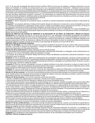 a) El 1% de que trata el parágrafo del artículo 43 de la Ley 99 de 1993 o la norma que la modifique, sustituya o adicione;b) Los que
deban ser invertidos en medidas de compensación por el uso y aprovechamiento y/o intervención – afectación de los recursos
naturales renovables;c) Los no derivados del cumplimiento de la legislación ambiental en el marco de su responsabilidad socia l
empresarial.4.Los provenientes del Sistema General de Regalías.5.Los provenientes del Fondo de Compensación Ambiental.6. Los
provenientes del Fondo Nacional Ambiental (Fonam).7.Los provenientes del Fondo de Adaptación.8. Los provenientes de los Fond os
que para tal efecto reglamente el gobierno nacional.9. Los provenientes de cualquier otra fuente financiera y ec onómica que la
autoridad ambiental competente,identifique y deba ser ejecutada por parte de las personas naturales y/o jurídicas que tengan asiento
en la cuenca hidrográfica.10. Los provenientes de donaciones.
11. Recursos provenientes de la Ley 1454 de 2011.
Parágrafo 1º. Para lo dispuesto en el presente artículo, se tendrá en cuenta la destinación específica prevista en cada fuente de
financiación.
Parágrafo2º. Los proyectos definidos en la fase de formulación del plan de ordenación y manejo de la cuenca hidrográfica, así como
los proyectos de preservación y restauración de las mismas, podrán ser priorizados para su ejecución por el Fonam, el Fondo d e
Compensación Ambiental y el Sistema General de Regalías, de conformidad con la normatividad vigente .
Parágrafo3º. Las inversiones de que trata el literal a) del numeral 3 del presente artículo, se realizarán en la cuenca hidrográfica que
se encuentre en el área de influencia del proyecto objeto de licencia ambiental, de acuerdo a lo dispuesto en el Pla n de Ordenación y
Manejo de la Cuenca Hidrográfica.
Artículo 42. Aplicación del principio de solidaridad en la financiación de los Planes de Ordenación y Manejo de Cuencas
Hidrográficas. En desarrollo del artículo 213 de la Ley 1450 de 2011, las autoridades ambientales competentes, las entidades
territoriales y demás entidades del orden nacional,departamental o municipal, asentadas y con responsabilidades en la cuenca y su
problemática ambiental,podrán en el marco de sus competencias, invertir en los programas, proyectos y actividades definidas en el
aspecto programático del Plan de Ordenación y Manejo de la Cuenca Hidrográfica, sin tener en cuenta sus límites jurisdicciona les.
Para estos efectos se podrán suscribir los convenios a que haya lugar de acuerdo con la Ley 1454 de 2011.
CAPÍTULO IVDe las Comisiones Conjuntas
Artículo 43. Del Objeto. Las comisiones Conjuntas de que trata el parágrafo 3º del artículo 33 de la Ley 99 de 1993, tienen por objeto,
concertar y armonizar el proceso de ordenación y manejo de cuencas hidrográficas comunes entre dos o más Corporaciones
Autónomas Regionales y de Desarrollo Sostenible.
Artículo 44. De la conformación. Estarán integradas de la siguiente manera:
1. Los Directores de las Corporaciones Autónomas Regionales y de Desarrollo Sostenible o su delegado, de las Corporaciones con
jurisdicción en la Cuenca Hidrográfica objeto de ordenación y manejo.
2. El Director de la Dirección de Gestión Integral del Recurso Hídrico del Ministerio de Ambiente y Desarrollo Sostenibl e o su(s)
delegado(s) quien la presidirá.
Parágrafo 1º. Con el propósito de definir los procedimientos de concertación para el adecuado y armónico manejo de áreas de
confluencia de jurisdicciones entre las Corporaciones Autónomas Regionales y el Sistema de Parques Nacionales, el Director de la
Unidad Administrativa Especial Parques Nacionales Naturales de Colombia o su delegado o el respectivo Director Territorial, cuando a
ello hubiere lugar, asistirá en calidad de invitado.
Parágrafo 2º. Para las cuencas hidrográficas comunes se deberá conformar la comisión conjunta en un plazo no mayor a tres (3)
meses contados a partir de la publicación del presente decreto. Para este fin, cualquiera de los miembros integrantes de la c uenca
podrá convocar la conformación de la Comisión Conjunta a que haya lugar.
Parágrafo 3º. Una vez conformada la Comisión Conjunta, las Corporaciones Autónomas Regionales y de Desarrollo Sostenible
procederán a publicar el acto administrativo de constitución de conformidad con lo establecido en el ordenamiento jurídico.
Artículo 45. De las reuniones. La Comisión Conjunta deberá reunirse con la periodicidad prevista en el cronograma establecido para
tal fin. Podrán asistir a las reuniones de la Comisión en calidad de invitados, pers onas naturales y/o jurídicas, cuando lo considere
pertinente la Comisión. Los invitados tendrán voz pero no voto.
Artículo 46. De las funciones. La Comisión Conjunta cumplirá las siguientes:
1. Acordar y establecer las políticas para la ordenación y manejo de la cuenca hidrográfica compartida.
2. Recomendar el ajuste del Plan de Ordenación y Manejo de la Cuenca Hidrográfica común.
3. Recomendar las directrices para la planificación y administración de los recursos naturales renovables de la cuenca hidrog ráfica
común objeto de formulación o ajuste del Plan de Ordenación y Manejo, en relación con los siguientes instrumentos entre otros :
• El ordenamiento del recurso hídrico.• La reglamentación de los usos del agua.• La reglamentación de vertimientos.• El acota miento
de las rondas hídricas.• Los programas de legalización de usuarios.• El programa de monitoreo del recurso hídrico.• Los plane s de
manejo ambiental de acuíferos.• Declaratoria de Sistemas Regionales de Áreas Protegidas.• El componente de gestión del riesgo a
nivel de amenaza y vulnerabilidad.• El plan de manejo ambiental de microcuencas.
4. Servir de escenario para el manejo de conflictos en relación con los procesos de formulación o ajuste del Plan de Ordenaci ón y
Manejo de la cuenca hidrográfica común y de la administración de los recursos naturales renovables de dicha cuenca.
5. Acordar estrategias para la aplicación de los instrumentos económicos en la cuenca hidrográfica común.6. Realizar anualmen te el
seguimiento yevaluación del Plan de Ordenación y Manejo de la Cuenca Hidrográfica común.7.Elegir de manera rotativa el Secretario
de la Comisión Conjunta y el término de su ejercicio.8. Definir el cronograma de reuniones.9. Constituir el comité técnico.
10. Concertar con la Unidad Administrativa Especial Parques Nacionales Naturales de Colombia en áreas de confluencia de sus
respectivas jurisdicciones, el proceso de ordenación y manejo de cuencas hidrográficas.
Artículo 47. De los comités técnicos. La Comisión Conjunta constituirá comités técnicos, quienes suministrarán el soporte técnico
para la toma de decisiones por parte de los miembros de la Comisión Conjunta. Podrán asistir a las reuniones del comité técni co en
calidad de invitados personas naturales y jurídicas, cuando sea pertinente.
Parágrafo 1º. El Director de la Unidad Administrativa Especial Parques Nacionales Naturales de Colombia o su delegado o el
respectivo Director Territorial, participará cuando a ello hubiere lugar,con el propósito de concertar el adecuado y armónic o manejo de
áreas de confluencia de jurisdicciones entre las Corporaciones Autónomas Regionales y el Sistema de Parques Nacionales.
Parágrafo 2º. El comité técnico será integrado por servidores públicos de las autoridades ambientales que la conforman.
CAPÍTULO VDe los Consejos de Cuenca
 