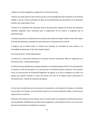 • Elaborar la síntesis diagnóstica y registrarla en el Formulario Único.
• Revisar que estén todos los documentos que dan cuenta del diagnóstico del estudiante en los distintos
ámbitos, y que los mismos contengan los datos de los profesionales que participaron en la evaluación
(nombre, Rut, especialidad, firma).
• Reunir en el expediente del estudiante toda la documentación respecto del proceso de evaluación
realizado, quedando como constancia para el seguimiento de los avances y progresos que va
experimentando.
• Cautelar que previo a la realización de los procesos de evaluación integral de NEE se haya informado a
la familia del estudiante y solicitado la autorización para la realización de los mismos.
• Asegurar que la familia reciba un informe que contenga los resultados de este proceso y las
necesidades de apoyo que su hijo, hija o pupilo requiere.
b) Formulario Único - Síntesis Reevaluación
La síntesis de la información obtenida en el proceso anual de reevaluación debe ser registrada en el
Formulario Único – Síntesis Reevaluación.
A través de este procedimiento los equipos decidirán si el estudiante egresa del PIE o Escuela Especial o
si requiere un año más de apoyo. Si se concluye que el estudiante requiere continuar, será necesario
iniciar un nuevo proceso de Evaluación Diagnóstica de Ingreso, en el que se establezcan sus NEE y los
apoyos que requerirá durante el nuevo año lectivo. Con este fin se deberá utilizar nuevamente el
Formulario Único - Síntesis de Evaluación de Ingreso.
En este caso, considerando que los procesos de reevaluación y de evaluación de ingreso se realizarán
muy cercanos en el tiempo, no será necesario contar con una nueva evaluación médica, a menos que el
equipo estime lo contrario.
El Decreto 170, respecto de esta materia, hace un alcance sobre los estudiantes con NEE permanentes o
con discapacidad, estableciendo que éstos tienen asegurada su continuidad en el PIE, a no ser que en el
proceso de reevaluación se establezca lo contrario.
-9-
 