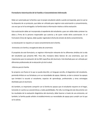 Formulario Autorización de la Familia o Consentimiento Informado
Debe ser autorizada por la familia o por el propio estudiante adulto cuando corresponda, para lo cual se
ha dispuesto de un protocolo, que debe ser utilizado para registrar esta autorización o consentimiento,
una vez que se le ha entregado a la familia toda la información relativa a dicha evaluación.
Esta autorización debe ser incorporada al expediente del estudiante y para ser válida debe contener los
datos y firma de la persona responsable que autoriza y de quien recibe dicha autorización. En el
Formulario Único de ingreso, debe quedar registrada la fecha de emisión de dicho consentimiento.
La reevaluación no requiere un nuevo consentimiento de la familia.
-Entrevista a la Familia y recogida de datos de anamnesis
El propósito de este formulario, es registrar información relevante de los diferentes ámbitos de la vida
del estudiante que presenta NEE. Para ello, incorpora datos básicos de una anamnesis, que son
importantes para la evaluación de las NEE específicas del alumno/a. Está diseñada para ser utilizada por
diferentes profesionales de la educación y/o de la salud.
-Informe para la Familia
Se propone una Pauta en la que se pueda describir, en lenguaje sencillo, el diagnóstico del estudiante,
poniendo énfasis en sus fortalezas y en sus necesidades de apoyo. Además, se dan a conocer los apoyos
que brindará la escuela al estudiante; espacios de aprendizaje, profesionales y otras estrategias
diseñadas para el alumno/a.
Así también, es importante compartir con la familia los apoyos que el estudiante requiere en el hogar,
tomando en cuenta sus características y reales posibilidades. Por ello, la entrega de este documento con
los resultados de la evaluación diagnóstica del alumno/a, debe hacerse a través de una entrevista, así
también, la familia puede señalar al establecimiento sus necesidades de apoyo para cumplir con lo que
se le solicita.
-12-
 