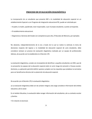 PROCESO DE EVALUACIÓN DIAGNÓSTICA
La incorporación de un estudiante que presenta NEE a la modalidad de educación especial en un
establecimiento Especial o con Programa de integración educacional PIE, puede ser solicitada por:
– El padre, la madre, apoderado, tutor responsable, o por el propio estudiante, cuando corresponda.
– El establecimiento educacional.
– Organismos o Servicios del Estado con competencia para ello, (Tribunales de Menores, por ejemplo).
No obstante, independientemente de la vía a través de la cual se realice la solicitud, la toma de
decisiones respecto del ingreso a la modalidad de educación especial de un/a estudiante, debe
considerar siempre un proceso de evaluación diagnóstica realizado por un equipo de profesionales
idóneos, de acuerdo con lo establecido en el Decreto 170.
La evaluación diagnóstica, cumple con el propósito de identificar a aquellos estudiantes con NEE, que de
no proveerles los apoyos de la educación especial están en serio riesgo de exclusión o fracaso escolar.
Asimismo, su aplicación permitirá definir quienes cumplen con los requisitos que establece la normativa
para ser beneficiarios directos de la subvención de educación especial.
De acuerdo con el Decreto 170, la evaluación diagnóstica:
a) La evaluación diagnóstica debe ser de carácter integral; esto exige considerar información del ámbito
educativo y de la salud:
En el ámbito Educativo, la evaluación debe recoger información del estudiante y de su contexto escolar
y familiar.
• En relación al alumno/a
-3-
 