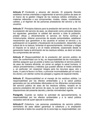 Artículo 2°. Contenido y alcance del decreto. El presente Decreto
establece normas orientadas a reglamentar el servicio público de aseo en
el marco de la gestión integral de los residuos sólidos ordinarios, en
materias referentes a sus componentes, niveles, clases, modalidades,
calidad, y al régimen de las personas prestadoras del servicio y de los
usuarios.

Artículo 3°. Principios básicos para la prestación del servicio de aseo. En
la prestación del servicio de aseo, se observarán como principios básicos
los siguientes: garantizar la calidad del servicio a toda la población,
prestar eficaz y eficientemente el servicio en forma continua e
ininterrumpida, obtener economías de escala comprobables, establecer
mecanismos que garanticen a los usuarios el acceso al servicio y su
participación en la gestión y fiscalización de la prestación, desarrollar una
cultura de la no basura, fomentar el aprovechamiento, minimizar y mitigar
el impacto en la salud y en el medio ambiente, ocasionado desde la
generación hasta la eliminación de los residuos sólidos, es decir en todos
los componentes del servicio.

Artículo 4°. Responsabilidad de la prestación del servicio público de
aseo. De conformidad con la ley, es responsabilidad de los municipios y
distritos asegurar que se preste a todos sus habitantes el servicio público
de aseo de manera eficiente, sin poner en peligro la salud humana, ni
utilizar procedimientos y métodos que puedan afectar al medio ambiente
y, en particular, sin ocasionar riesgos para los recursos agua, aire y
suelo, ni para la fauna o la flora, o provocar incomodidades por el ruido o
los olores y sin atentar contra los paisajes y lugares de especial interés.

Artículo 5°. Responsabilidad en el manejo de los residuos sólidos. La
responsabilidad por los efectos ambientales y a la salud pública
generados por las actividades efectuadas en los diferentes componentes
del servicio público de aseo de los residuos sólidos, recaerá en la
persona prestadora del servicio de aseo, la cual deberá cumplir con las
disposiciones del presente decreto y demás normatividad vigente.

Parágrafo. Cuando se realice la actividad de aprovechamiento, la
responsabilidad por los efectos ambientales y a la salud pública
causados será de quien ejecute la actividad.

Artículo 6°. Cobertura. Las personas prestadoras de servicio público
domiciliario de aseo deben garantizar la cobertura y la ampliación
permanente a todos los usuarios de la zona bajo su responsabilidad, con
 