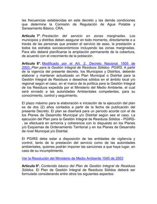 las frecuencias establecidas en este decreto y las demás condiciones
que determine la Comisión de Regulación de Agua Potable y
Saneamiento Básico, CRA.

Artículo 7°. Prestación del servicio en zonas marginadas. Los
municipios y distritos deben asegurar en todo momento, directamente o a
través de las personas que presten el servicio de aseo, la prestación a
todos los estratos socioeconómicos incluyendo las zonas marginadas.
Para ello deberá planificarse la ampliación permanente de la cobertura,
de acuerdo con el crecimiento de la población.

Artículo 8°. Modificado por el Art. 2, Decreto Nacional 1505 de
2003. Plan para la Gestión Integral de Residuos Sólidos- PGIRS. A partir
de la vigencia del presente decreto, los Municipios y Distritos, deberán
elaborar y mantener actualizado un Plan Municipal o Distrital para la
Gestión Integral de Residuos o desechos sólidos en el ámbito local y/o
regional según el caso, en el marco de la política para la Gestión Integral
de los Residuos expedida por el Ministerio del Medio Ambiente, el cual
será enviado a las autoridades Ambientales competentes, para su
conocimiento, control y seguimiento.

El plazo máximo para la elaboración e iniciación de la ejecución del plan
es de dos (2) años contados a partir de la fecha de publicación del
presente Decreto. El plan se diseñará para un período acorde con el de
los Planes de Desarrollo Municipal y/o Distrital según sea el caso. La
ejecución del Plan para la Gestión Integral de Residuos Sólidos - PGIRS-
, se efectuará en armonía y coherencia con lo dispuesto en los Planes
y/o Esquemas de Ordenamiento Territorial y en los Planes de Desarrollo
de nivel Municipal y/o Distrital.

El PGIRS debe estar a disposición de las entidades de vigilancia y
control, tanto de la prestación del servicio como de las autoridades
ambientales, quienes podrán imponer las sanciones a que haya lugar, en
caso de su incumplimiento.

Ver la Resolución del Ministerio de Medio Ambiente 1045 de 2003

Artículo 9°. Contenido básico del Plan de Gestión Integral de Residuos
Sólidos. El Plan de Gestión Integral de Residuos Sólidos deberá ser
formulado considerando entre otros los siguientes aspectos:
 