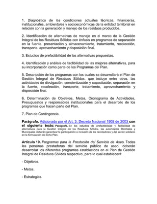 1. Diagnóstico de las condiciones actuales técnicas, financieras,
institucionales, ambientales y socioeconómicas de la entidad territorial en
relación con la generación y manejo de los residuos producidos.

2. Identificación de alternativas de manejo en el marco de la Gestión
Integral de los Residuos Sólidos con énfasis en programas de separación
en la fuente, presentación y almacenamiento, tratamiento, recolección,
transporte, aprovechamiento y disposición final.

3. Estudios de prefactibilidad de las alternativas propuestas.

4. Identificación y análisis de factibilidad de las mejores alternativas, para
su incorporación como parte de los Programas del Plan.

5. Descripción de los programas con los cuales se desarrollará el Plan de
Gestión Integral de Residuos Sólidos, que incluye entre otros, las
actividades de divulgación, concientización y capacitación, separación en
la fuente, recolección, transporte, tratamiento, aprovechamiento y
disposición final.

6. Determinación de Objetivos, Metas, Cronograma de Actividades,
Presupuestos y responsables institucionales para el desarrollo de los
programas que hacen parte del Plan.

7. Plan de Contingencia.

Parágrafo. Adicionado por el Art. 3, Decreto Nacional 1505 de 2003 con
el siguiente texto: Parágrafo. En los estudios de prefactibilidad y factibilidad de
alternativas para la Gestión Integral de los Residuos Sólidos, las autoridades Distritales y
Municipales deberán garantizar la participación e inclusión de los recicladores y del sector solidario
en la formulación de dicho Plan.

Artículo 10. Programas para la Prestación del Servicio de Aseo. Todas
las personas prestadoras del servicio público de aseo, deberán
desarrollar los diferentes programas establecidos en el Plan de Gestión
Integral de Residuos Sólidos respectivo, para lo cual establecerá:

- Objetivos.

- Metas.

- Estrategias.
 