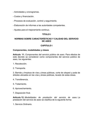 - Actividades y cronogramas.

- Costos y financiación.

- Procesos de evaluación, control y seguimiento.

- Elaboración de informes a las autoridades competentes.

- Ajustes para el mejoramiento continuo.

                                TITULO I

 NORMAS SOBRE CARACTERÍSTICAS Y CALIDAD DEL SERVICIO
                     DE ASEO

                               CAPITULO I

Componentes, modalidades y clases

Artículo 11. Componentes del servicio público de aseo. Para efectos de
este decreto se consideran como componentes del servicio público de
aseo, los siguientes:

1. Recolección.

2. Transporte.

3. Barrido y limpieza de vías y áreas públicas, corte de césped y poda de
árboles ubicados en las vías y áreas públicas, lavado de estas áreas.

4. Transferencia.

5. Tratamiento.

6. Aprovechamiento.

7. Disposición final.

Artículo 12. Modalidades de prestación del servicio de aseo. La
prestación del servicio de aseo se clasifica de la siguiente forma:

1. Servicio Ordinario.
 