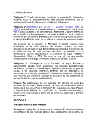 2. Servicio Especial

Parágrafo 1°. El valor del servicio resultante de la prestación del servicio
especial, salvo el aprovechamiento, será pactado libremente por un
usuario que lo solicite y la persona prestadora del servicio.

Parágrafo 2°. Modificado por el Art. 4, Decreto Nacional 1505 de
2003. Las actividades de poda de árboles y corte de césped ubicados en
vías y áreas públicas y la transferencia, tratamiento y aprovechamiento
de los residuos sólidos originados por estas actividades, serán pactadas
libremente por la persona prestadora de éste servicio público de aseo y
el Municipio o Distrito, quien es considerado usuario de estas actividades.

Sin perjuicio de lo anterior, el Municipio o Distrito incluirá estas
actividades en la tarifa aplicada del servicio ordinario de aseo,
únicamente en el caso en que dicha inclusión no implique incrementos en
la tarifa máxima de este servicio, calculada de acuerdo con la
metodología vigente expedida por la Comisión de Agua Potable y
Saneamiento Básico - CRA. En caso de que ello no sea posible,
corresponderá al Consejo Municipal o Distrital, establecer la tarifa.

Parágrafo 3°. Corresponde a la Comisión de Agua Potable y
Saneamiento Básico, CRA, determinar los criterios, características,
parámetros, modelos y metodología necesarios para que se puedan
otorgar a los usuarios, incentivos tarifarios por las actividades de
separación en la fuente y presentación diferenciada que estos realicen de
sus residuos que permitan viabilizar la ejecución de los programas de
aprovechamiento y del aprovechamiento.

Artículo 13. Clasificación de los usuarios del servicio de aseo. Los
usuarios del servicio público ordinario de aseo de conformidad con la
metodología que determine la Comisión de Regulación de Agua Potable
y Saneamiento Básico, se clasificarán en usuarios residenciales y
usuarios no residenciales y cada uno de estos en pequeños y grandes
generadores.

CAPITULO II

Almacenamiento y presentación

Artículo 14. Obligación de almacenar y presentar. El almacenamiento y
presentación de los residuos sólidos, son obligaciones del usuario. Se
 