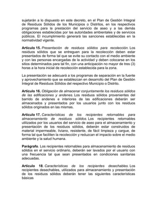 sujetarán a lo dispuesto en este decreto, en el Plan de Gestión Integral
de Residuos Sólidos de los Municipios o Distritos, en los respectivos
programas para la prestación del servicio de aseo y a las demás
obligaciones establecidas por las autoridades ambientales y de servicios
públicos. El incumplimiento generará las sanciones establecidas en la
normatividad vigente.

Artículo 15. Presentación de residuos sólidos para recolección. Los
residuos sólidos que se entreguen para la recolección deben estar
presentados de forma tal que se evite su contacto con el medio ambiente
y con las personas encargadas de la actividad y deben colocarse en los
sitios determinados para tal fin, con una anticipación no mayor de tres (3)
horas a la hora inicial de recolección establecida para la zona.

La presentación se adecuará a los programas de separación en la fuente
y aprovechamiento que se establezcan en desarrollo del Plan de Gestión
Integral de Residuos Sólidos del respectivo Municipio o Distrito.

Artículo 16. Obligación de almacenar conjuntamente los residuos sólidos
de las edificaciones y andenes. Los residuos sólidos provenientes del
barrido de andenes e interiores de las edificaciones deberán ser
almacenados y presentados por los usuarios junto con los residuos
sólidos originados en las mismas.

Artículo 17. Características de los recipientes retornables para
almacenamiento de residuos sólidos. Los recipientes retornables
utilizados por los usuarios del servicio de aseo para el almacenamiento y
presentación de los residuos sólidos, deberán estar construidos de
material impermeable, liviano, resistente, de fácil limpieza y cargue, de
forma tal que faciliten la recolección y reduzcan el impacto sobre el medio
ambiente y la salud humana.

Parágrafo. Los recipientes retornables para almacenamiento de residuos
sólidos en el servicio ordinario, deberán ser lavados por el usuario con
una frecuencia tal que sean presentados en condiciones sanitarias
adecuadas.

Artículo 18. Características de los recipientes desechables. Los
recipientes desechables, utilizados para almacenamiento y presentación
de los residuos sólidos deberán tener las siguientes características
básicas
 