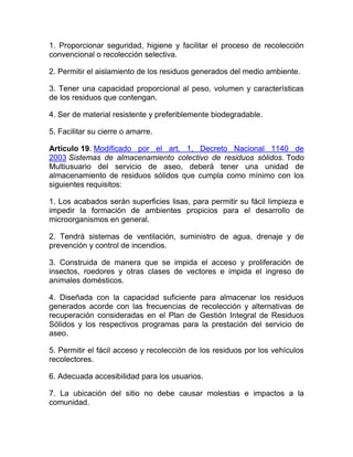 1. Proporcionar seguridad, higiene y facilitar el proceso de recolección
convencional o recolección selectiva.

2. Permitir el aislamiento de los residuos generados del medio ambiente.

3. Tener una capacidad proporcional al peso, volumen y características
de los residuos que contengan.

4. Ser de material resistente y preferiblemente biodegradable.

5. Facilitar su cierre o amarre.

Artículo 19. Modificado por el art. 1, Decreto Nacional 1140 de
2003 Sistemas de almacenamiento colectivo de residuos sólidos. Todo
Multiusuario del servicio de aseo, deberá tener una unidad de
almacenamiento de residuos sólidos que cumpla como mínimo con los
siguientes requisitos:

1. Los acabados serán superficies lisas, para permitir su fácil limpieza e
impedir la formación de ambientes propicios para el desarrollo de
microorganismos en general.

2. Tendrá sistemas de ventilación, suministro de agua, drenaje y de
prevención y control de incendios.

3. Construida de manera que se impida el acceso y proliferación de
insectos, roedores y otras clases de vectores e impida el ingreso de
animales domésticos.

4. Diseñada con la capacidad suficiente para almacenar los residuos
generados acorde con las frecuencias de recolección y alternativas de
recuperación consideradas en el Plan de Gestión Integral de Residuos
Sólidos y los respectivos programas para la prestación del servicio de
aseo.

5. Permitir el fácil acceso y recolección de los residuos por los vehículos
recolectores.

6. Adecuada accesibilidad para los usuarios.

7. La ubicación del sitio no debe causar molestias e impactos a la
comunidad.
 