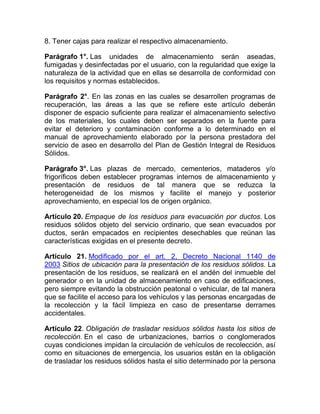 8. Tener cajas para realizar el respectivo almacenamiento.

Parágrafo 1°. Las unidades de almacenamiento serán aseadas,
fumigadas y desinfectadas por el usuario, con la regularidad que exige la
naturaleza de la actividad que en ellas se desarrolla de conformidad con
los requisitos y normas establecidos.

Parágrafo 2°. En las zonas en las cuales se desarrollen programas de
recuperación, las áreas a las que se refiere este artículo deberán
disponer de espacio suficiente para realizar el almacenamiento selectivo
de los materiales, los cuales deben ser separados en la fuente para
evitar el deterioro y contaminación conforme a lo determinado en el
manual de aprovechamiento elaborado por la persona prestadora del
servicio de aseo en desarrollo del Plan de Gestión Integral de Residuos
Sólidos.

Parágrafo 3°. Las plazas de mercado, cementerios, mataderos y/o
frigoríficos deben establecer programas internos de almacenamiento y
presentación de residuos de tal manera que se reduzca la
heterogeneidad de los mismos y facilite el manejo y posterior
aprovechamiento, en especial los de origen orgánico.

Artículo 20. Empaque de los residuos para evacuación por ductos. Los
residuos sólidos objeto del servicio ordinario, que sean evacuados por
ductos, serán empacados en recipientes desechables que reúnan las
características exigidas en el presente decreto.

Artículo 21. Modificado por el art. 2, Decreto Nacional 1140 de
2003 Sitios de ubicación para la presentación de los residuos sólidos. La
presentación de los residuos, se realizará en el andén del inmueble del
generador o en la unidad de almacenamiento en caso de edificaciones,
pero siempre evitando la obstrucción peatonal o vehicular, de tal manera
que se facilite el acceso para los vehículos y las personas encargadas de
la recolección y la fácil limpieza en caso de presentarse derrames
accidentales.

Artículo 22. Obligación de trasladar residuos sólidos hasta los sitios de
recolección. En el caso de urbanizaciones, barrios o conglomerados
cuyas condiciones impidan la circulación de vehículos de recolección, así
como en situaciones de emergencia, los usuarios están en la obligación
de trasladar los residuos sólidos hasta el sitio determinado por la persona
 