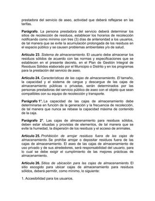 prestadora del servicio de aseo, actividad que deberá reflejarse en las
tarifas.

Parágrafo. La persona prestadora del servicio deberá determinar los
sitios de recolección de residuos, establecer los horarios de recolección
notificando como mínimo con tres (3) días de anterioridad a los usuarios,
de tal manera que se evite la acumulación prolongada de los residuos en
el espacio público y se causen problemas ambientales y/o de salud.

Artículo 23. Sistema de almacenamiento. El usuario debe almacenar los
residuos sólidos de acuerdo con las normas y especificaciones que se
establecen en el presente decreto, en el Plan de Gestión Integral de
Residuos Sólidos elaborado por el Municipio o Distrito y en los programas
para la prestación del servicio de aseo.

Artículo 24. Características de las cajas de almacenamiento. El tamaño,
la capacidad y el sistema de cargue y descargue de las cajas de
almacenamiento públicas o privadas, serán determinados por las
personas prestadoras del servicio público de aseo con el objeto que sean
compatibles con su equipo de recolección y transporte.

Parágrafo 1°. La capacidad de las cajas de almacenamiento debe
determinarse en función de la generación y la frecuencia de recolección,
de tal manera que nunca se rebase la capacidad máxima de contenido
de la caja.

Parágrafo 2°. Las cajas de almacenamiento para residuos sólidos,
deben estar situadas y provistas de elementos, de tal manera que se
evite la humedad, la dispersión de los residuos y el acceso de animales.

Artículo 25. Prohibición de arrojar residuos fuera de las cajas de
almacenamiento. Se prohíbe arrojar o depositar residuos fuera de las
cajas de almacenamiento. El aseo de las cajas de almacenamiento de
uso privado y de sus alrededores, será responsabilidad del usuario, para
lo cual se debe exigir el cumplimiento de las mejores prácticas de
almacenamiento.

Artículo 26. Sitios de ubicación para las cajas de almacenamiento. El
sitio escogido para ubicar cajas de almacenamiento para residuos
sólidos, deberá permitir, como mínimo, lo siguiente:

1. Accesibilidad para los usuarios.
 