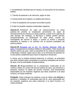 2. Accesibilidad y facilidad para el manejo y la evacuación de los residuos
sólidos.

3. Tránsito de peatones o de vehículos, según el caso.

4. Conservación de la higiene y la estética del entorno.

5. Tener la aceptación de la propia comunidad usuaria.

6. Evitar los posibles impactos ambientales negativos.

Artículo 27. Prohibición de cajas de almacenamiento en áreas
públicas. Se prohíbe la localización permanente de cajas de
almacenamiento de residuos en áreas públicas, a partir de la vigencia de
este decreto. Sin embargo, el Municipio y Distrito podrán permitir,
excepcionalmente, su localización en tales áreas, cuando las
necesidades del servicio lo exijan, o cuando un evento o situación
específica lo requiera y se coordine con la persona prestadora del
servicio público.

Artículo 28. Derogado por el Art. 10, Decreto Nacional 1505 de
2003. Propiedad de los residuos sólidos en sitio público. Todo usuario del
servicio público de aseo, cede la propiedad de los residuos presentados
al Municipio o Distrito, según sea el caso, en el momento de ubicarlos en
el sitio público establecido para hacer la respectiva recolección.

A menos que la entidad territorial determine lo contrario, se entenderá
que dicha entidad cede la propiedad a la persona prestadora del servicio
de aseo o de las actividades complementarias.

Artículo 29. Responsabilidad por la presentación inadecuada de los
residuos sólidos. El usuario del servicio público de aseo, que almacene y
presente, residuos no objeto del servicio ordinario, será directamente
responsable por los impactos negativos que estos ocasionen a la salud
humana y al medio ambiente.

Parágrafo. Quien entregue los residuos a que se refiere este Artículo a
personas o entidades no autorizadas para tal fin, será responsable por
los impactos negativos que estos ocasionen a la salud humana y al
medio ambiente.
 