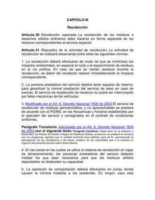 CAPITULO III

                                        Recolección

Artículo 30. Recolección separada. La recolección de los residuos o
desechos sólidos ordinarios debe hacerse en forma separada de los
residuos correspondientes al servicio especial.

Artículo 31. Requisitos de la actividad de recolección. La actividad de
recolección se realizará observando entre otras las siguientes normas:

1. La recolección deberá efectuarse de modo tal que se minimicen los
impactos ambientales, en especial el ruido y el esparcimiento de residuos
en la vía pública. En caso de que se viertan residuos durante la
recolección, es deber del recolector realizar inmediatamente la limpieza
correspondiente.

2. La persona prestadora del servicio deberá tener equipos de reserva,
para garantizar la normal prestación del servicio de aseo en caso de
averías. El servicio de recolección de residuos no podrá ser interrumpido
por fallas mecánicas de los vehículos.

3. Modificado por el Art. 6, Decreto Nacional 1505 de 2003 El servicio de
recolección de residuos aprovechables, y no aprovechables se prestará
de acuerdo con el PGIRS, en las frecuencias y horarios establecidos por
el operador del servicio y consignados en el contrato de condiciones
uniformes.

Parágrafo Transitorio. Adicionado por el Art. 6, Decreto Nacional 1505
de 2003 con el siguiente texto: Parágrafo transitorio. Hasta tanto no se elaboren y
desarrollen los Planes de Gestión Integral de Residuos Sólidos, el servicio se prestará en armonía
con los programas vigentes que la entidad territorial haya definido para tal fin, garantizando la
participación de los recicladores y del sector solidario en las actividades que a la entrada en
vigencia del presente decreto estén desarrollando.

4. En las zonas en las cuales se utilice el sistema de recolección en cajas
de almacenamiento, las personas prestadoras del servicio deberán
instalar los que sean necesarios para que los residuos sólidos
depositados no desborden su capacidad.

5. La operación de compactación deberá efectuarse en zonas donde
causen la mínima molestia a los residentes. En ningún caso esta
 