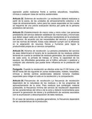 operación podrá realizarse frente a centros educativos, hospitales,
clínicas o cualquier clase de centros asistenciales.

Artículo 32. Sistemas de recolección. La recolección deberá realizarse a
partir de la acera, de las unidades de almacenamiento colectivo o de
cajas de almacenamiento, salvo para los casos especiales en los cuales
se requerirá de una previa evaluación técnica por parte de la persona
prestadora del servicio.

Artículo 33. Establecimiento de macro rutas y micro rutas. Las personas
prestadoras del servicio deberán establecer las macrorrutas y microrrutas
que deben seguir cada uno de los vehículos recolectores en la prestación
del servicio, de acuerdo con las necesidades del servicio y cumpliendo
con las normas de tránsito. Estas rutas deberán cumplir con la eficiencia
en la asignación de recursos físicos y humanos para lograr la
productividad propia de un servicio competitivo.

Artículo 34. Horarios de recolección. La persona prestadora del servicio
de aseo determinará el horario de la recolección de los residuos sólidos
teniendo en cuenta la cantidad de residuos generados, las características
de cada zona, la jornada de trabajo, el clima, la capacidad de los
equipos, las dificultades generadas por el tráfico vehicular o peatonal y
cualquier otro elemento que pueda tener influencia en la prestación del
servicio.

Parágrafo. Cuando la recolección se efectúe entre las 21:00 horas y las
06:00 horas del día siguiente en zonas residenciales, hoteles, hospitales,
clínicas y demás centros asistenciales deberán tomarse medidas
especiales para mitigar el ruido en la recolección y la compactación.

Artículo 35. Frecuencias de recolección. La frecuencia de recolección
dependerá de la naturaleza de los residuos y de los programas de
aprovechamiento de la zona. Para residuos que contengan material
putrescible, la frecuencia mínima del servicio de recolección dependerá
de las características del clima o de la zona y deberá incrementarse para
prevenir la generación de olores y la proliferación de vectores asociados
con la acumulación y descomposición de tales residuos.

En el caso de servicios a grandes generadores, la frecuencia dependerá
de las características de la producción.
 
