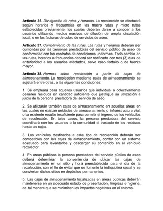 Artículo 36. Divulgación de rutas y horarios. La recolección se efectuará
según horarios y frecuencias en las macro rutas y micro rutas
establecidas previamente, los cuales deberán darse a conocer a los
usuarios utilizando medios masivos de difusión de amplia circulación
local, o en las facturas de cobro de servicios de aseo.

Artículo 37. Cumplimiento de las rutas. Las rutas y horarios deberán ser
cumplidas por las personas prestadoras del servicio público de aseo de
conformidad con los contratos de condiciones uniformes. Todo cambio en
las rutas, horarios o frecuencias deberá ser notificado con tres (3) días de
anterioridad a los usuarios afectados, salvo caso fortuito o de fuerza
mayor.

Artículo 38. Normas sobre recolección a partir de cajas de
almacenamiento. La recolección mediante cajas de almacenamiento se
sujetará entre otras, a las siguientes condiciones:

1. Se empleará para aquellos usuarios que individual o colectivamente
generen residuos en cantidad suficiente que justifique su utilización a
juicio de la persona prestadora del servicio de aseo.

2. Se utilizarán también cajas de almacenamiento en aquellas áreas en
las cuales no existan unidades de almacenamiento o infraestructura vial,
o la existente resulte insuficiente para permitir el ingreso de los vehículos
de recolección. En tales casos, la persona prestadora del servicio
coordinará con los usuarios o la comunidad el traslado de los residuos
hasta las cajas.

3. Los vehículos destinados a este tipo de recolección deberán ser
compatibles con las cajas de almacenamiento, contar con un sistema
adecuado para levantarlos y descargar su contenido en el vehículo
recolector.

4. En áreas públicas la persona prestadora del servicio público de aseo
deberá determinar la conveniencia de ubicar las cajas de
almacenamiento en un sitio y hora preestablecido para el día de la
recolección, con el fin de evitar que se fomente la indisciplina social y se
conviertan dichos sitios en depósitos permanentes.

5. Las cajas de almacenamiento localizadas en áreas públicas deberán
mantenerse en un adecuado estado de presentación, limpieza e higiene,
de tal manera que se minimicen los impactos negativos en el entorno.
 