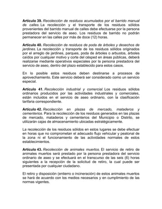 Artículo 39. Recolección de residuos acumulados por el barrido manual
de calles. La recolección y el transporte de los residuos sólidos
provenientes del barrido manual de calles debe efectuarse por la persona
prestadora del servicio de aseo. Los residuos de barrido no podrán
permanecer en las calles por más de doce (12) horas.

Artículo 40. Recolección de residuos de poda de árboles y desechos de
jardines. La recolección y transporte de los residuos sólidos originados
por el arreglo de jardines, parques, poda de árboles o arbustos, árboles
caídos por cualquier motivo y corte del césped en áreas públicas, deberá
realizarse mediante operativos especiales por la persona prestadora del
servicio de aseo, dentro del plazo establecido para estos casos.

En lo posible estos residuos deben destinarse a procesos de
aprovechamiento. Este servicio deberá ser considerado como un servicio
especial.

Artículo 41. Recolección industrial y comercial. Los residuos sólidos
ordinarios producidos por las actividades industriales y comerciales,
están incluidos en el servicio de aseo ordinario, con la clasificación
tarifaria correspondiente.

Artículo 42. Recolección en plazas de mercado, mataderos y
cementerios. Para la recolección de los residuos generados en las plazas
de mercado, mataderos y cementerios del Municipio o Distrito, se
utilizarán cajas de almacenamiento ubicadas estratégicamente.

La recolección de los residuos sólidos en estos lugares se debe efectuar
en horas que no comprometan el adecuado flujo vehicular y peatonal de
la zona ni el funcionamiento de las actividades normales de estos
establecimientos.

Artículo 43. Recolección de animales muertos. El servicio de retiro de
animales muertos será prestado por la persona prestadora del servicio
ordinario de aseo y se efectuará en el transcurso de las seis (6) horas
siguientes a la recepción de la solicitud de retiro, la cual puede ser
presentada por cualquier ciudadano.

El retiro y disposición (entierro o incineración) de estos animales muertos
se hará de acuerdo con los medios necesarios y en cumplimiento de las
normas vigentes.
 