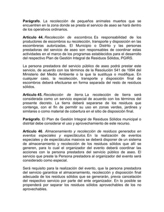 Parágrafo. La recolección de pequeños animales muertos que se
encuentren en la zona donde se presta el servicio de aseo se hará dentro
de los operativos ordinarios.

Artículo 44. Recolección de escombros. Es responsabilidad de los
productores de escombros su recolección, transporte y disposición en las
escombreras autorizadas. El Municipio o Distrito y las personas
prestadoras del servicio de aseo son responsables de coordinar estas
actividades en el marco de los programas establecidos para el desarrollo
del respectivo Plan de Gestión Integral de Residuos Sólidos, PGIRS.

La persona prestadora del servicio público de aseo podrá prestar este
servicio, de acuerdo con los términos de la Resolución 541 de 1994 del
Ministerio del Medio Ambiente o la que la sustituya o modifique. En
cualquier caso, la recolección, transporte y disposición final de
escombros deberá efectuarse en forma separada del resto de residuos
sólidos.

Artículo 45. Recolección de tierra. La recolección de tierra será
considerada como un servicio especial de acuerdo con los términos del
presente decreto. La tierra deberá separarse de los residuos que
contenga, con el fin de permitir su uso en zonas verdes, jardines y
similares o como material de cobertura en el sitio de disposición final.

Parágrafo. El Plan de Gestión Integral de Residuos Sólidos municipal o
distrital debe considerar el uso y aprovechamiento de este recurso.

Artículo 46. Almacenamiento y recolección de residuos generados en
eventos especiales y espectáculos. En la realización de eventos
especiales y de espectáculos masivos se deberá disponer de un sistema
de almacenamiento y recolección de los residuos sólidos que allí se
generen, para lo cual el organizador del evento deberá coordinar las
acciones con la persona prestadora del servicio público de aseo. El
servicio que preste la Persona prestadora al organizador del evento será
considerado como especial.

Será requisito para la realización del evento, que la persona prestadora
del servicio garantice el almacenamiento, recolección y disposición final
adecuada de los residuos sólidos que se generarán, previa cancelación
del respectivo servicio por parte del ente organizador. En lo posible se
propenderá por separar los residuos sólidos aprovechables de los no
aprovechables.
 