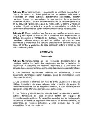 Artículo 47. Almacenamiento y recolección de residuos generados en
puntos de ventas en áreas públicas. Los vendedores estacionarios
localizados en áreas públicas, debidamente autorizados, deberán
mantener limpios los alrededores de sus puestos, tener recipientes
accesibles al público para el almacenamiento de los residuos generados
en su actividad y presentarlos para su recolección. El control y vigilancia
de estas obligaciones estará a cargo de las autoridades de policía, los
vendedores estacionarios serán considerados usuarios no residuales.

Artículo 48. Responsabilidad por los residuos sólidos generados en el
cargue y descargue de mercancías y materiales. Los responsables de
cargue, descargue y transporte de cualquier tipo de mercancías o
materiales, deberán recoger los residuos sólidos originados por esas
actividades y entregarlos a la persona prestadora del servicio público de
aseo. El control y vigilancia de esta obligación estará a cargo de las
autoridades de policía.

                              CAPITULO IV

                               Transporte

Artículo 49. Características de los vehículos transportadores de
residuos sólidos. Los vehículos empleados en las actividades de
recolección y transporte de residuos, dedicados a la prestación del
servicio de aseo deberán tener, entre otras, las siguientes características:

1. Los vehículos recolectores deberán ser motorizados, y estar
claramente identificados (color, logotipos, placa de identificación, entre
otras características).

2. Los Municipios o Distritos con más de 8.000 usuarios en el servicio
público domiciliario de aseo deberán estar provistos de equipo de
radiocomunicaciones con su respectiva licencia, el cual utilizará para la
operación en los diferentes componentes del servicio.

3. Los Distritos y Municipios con más de 8.000 usuarios en el servicio
público domiciliario de aseo deberán contar con equipos de
compactación de residuos. Se exceptúan aquellos que se destinen a la
recolección de residuos separados con destino al aprovechamiento, de
escombros, de residuos peligrosos y otros residuos que no sean
susceptibles de ser compactados.
 