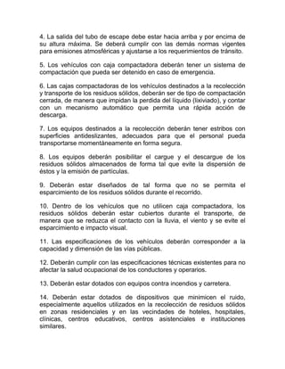 4. La salida del tubo de escape debe estar hacia arriba y por encima de
su altura máxima. Se deberá cumplir con las demás normas vigentes
para emisiones atmosféricas y ajustarse a los requerimientos de tránsito.

5. Los vehículos con caja compactadora deberán tener un sistema de
compactación que pueda ser detenido en caso de emergencia.

6. Las cajas compactadoras de los vehículos destinados a la recolección
y transporte de los residuos sólidos, deberán ser de tipo de compactación
cerrada, de manera que impidan la perdida del líquido (lixiviado), y contar
con un mecanismo automático que permita una rápida acción de
descarga.

7. Los equipos destinados a la recolección deberán tener estribos con
superficies antideslizantes, adecuados para que el personal pueda
transportarse momentáneamente en forma segura.

8. Los equipos deberán posibilitar el cargue y el descargue de los
residuos sólidos almacenados de forma tal que evite la dispersión de
éstos y la emisión de partículas.

9. Deberán estar diseñados de tal forma que no se permita el
esparcimiento de los residuos sólidos durante el recorrido.

10. Dentro de los vehículos que no utilicen caja compactadora, los
residuos sólidos deberán estar cubiertos durante el transporte, de
manera que se reduzca el contacto con la lluvia, el viento y se evite el
esparcimiento e impacto visual.

11. Las especificaciones de los vehículos deberán corresponder a la
capacidad y dimensión de las vías públicas.

12. Deberán cumplir con las especificaciones técnicas existentes para no
afectar la salud ocupacional de los conductores y operarios.

13. Deberán estar dotados con equipos contra incendios y carretera.

14. Deberán estar dotados de dispositivos que minimicen el ruido,
especialmente aquellos utilizados en la recolección de residuos sólidos
en zonas residenciales y en las vecindades de hoteles, hospitales,
clínicas, centros educativos, centros asistenciales e instituciones
similares.
 