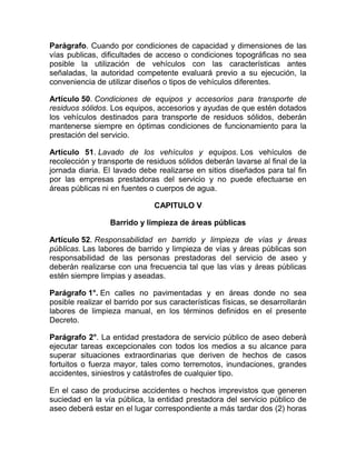 Parágrafo. Cuando por condiciones de capacidad y dimensiones de las
vías publicas, dificultades de acceso o condiciones topográficas no sea
posible la utilización de vehículos con las características antes
señaladas, la autoridad competente evaluará previo a su ejecución, la
conveniencia de utilizar diseños o tipos de vehículos diferentes.

Artículo 50. Condiciones de equipos y accesorios para transporte de
residuos sólidos. Los equipos, accesorios y ayudas de que estén dotados
los vehículos destinados para transporte de residuos sólidos, deberán
mantenerse siempre en óptimas condiciones de funcionamiento para la
prestación del servicio.

Artículo 51. Lavado de los vehículos y equipos. Los vehículos de
recolección y transporte de residuos sólidos deberán lavarse al final de la
jornada diaria. El lavado debe realizarse en sitios diseñados para tal fin
por las empresas prestadoras del servicio y no puede efectuarse en
áreas públicas ni en fuentes o cuerpos de agua.

                               CAPITULO V

                  Barrido y limpieza de áreas públicas

Artículo 52. Responsabilidad en barrido y limpieza de vías y áreas
públicas. Las labores de barrido y limpieza de vías y áreas públicas son
responsabilidad de las personas prestadoras del servicio de aseo y
deberán realizarse con una frecuencia tal que las vías y áreas públicas
estén siempre limpias y aseadas.

Parágrafo 1°. En calles no pavimentadas y en áreas donde no sea
posible realizar el barrido por sus características físicas, se desarrollarán
labores de limpieza manual, en los términos definidos en el presente
Decreto.

Parágrafo 2°. La entidad prestadora de servicio público de aseo deberá
ejecutar tareas excepcionales con todos los medios a su alcance para
superar situaciones extraordinarias que deriven de hechos de casos
fortuitos o fuerza mayor, tales como terremotos, inundaciones, grandes
accidentes, siniestros y catástrofes de cualquier tipo.

En el caso de producirse accidentes o hechos imprevistos que generen
suciedad en la vía pública, la entidad prestadora del servicio público de
aseo deberá estar en el lugar correspondiente a más tardar dos (2) horas
 