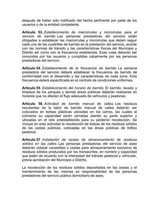 después de haber sido notificado del hecho pertinente por parte de los
usuarios o de la entidad competente.

Artículo 53. Establecimiento de macrorrutas y microrrutas para el
servicio de barrido. Las personas prestadoras del servicio están
obligadas a establecer las macrorrutas y microrrutas que deben seguir
cada una de las cuadrillas de barrido en la prestación del servicio, acorde
con las normas de tránsito y las características físicas del Municipio y
Distrito así como con la frecuencia establecida. Esas rutas deberán ser
conocidas por los usuarios y cumplidas cabalmente por las personas
prestadoras del servicio.

Artículo 54. Establecimiento de la frecuencia de barrido. La persona
prestadora del servicio deberá establecer la frecuencia de barrido de
conformidad con el desarrollo y las características de cada zona. Esta
frecuencia estará especificada en el contrato de condiciones uniformes.

Artículo 55. Establecimiento del horario de barrido. El barrido, lavado y
limpieza de los parques y demás áreas públicas deberán realizarse en
horarios que no afecten el flujo adecuado de vehículos y peatones.

Artículo 56. Actividad de barrido manual de calles. Los residuos
resultantes de la labor de barrido manual de calles deberán ser
colocados en bolsas plásticas ubicadas en los carros, las cuales al
colmarse su capacidad serán cerradas atando su parte superior y
ubicadas en el sitio preestablecido para su posterior recolección. Se
incluye en esta actividad la recolección de bolsas de los residuos sólidos
de las cestas públicas, colocadas en las áreas públicas de tráfico
peatonal.

Artículo 57. Instalación de cestas de almacenamiento de residuos
sólidos en las calles. Las personas prestadoras del servicio de aseo
deberán colocar canastillas o cestas para almacenamiento exclusivo de
residuos sólidos producidos por los transeúntes, en número y capacidad
que estén de acuerdo con la intensidad del tránsito peatonal y vehicular,
previa aprobación del Municipio o Distrito.

La recolección de los residuos sólidos depositados en las cestas y el
mantenimiento de las mismas es responsabilidad de las personas
prestadoras del servicio público domiciliario de aseo.
 