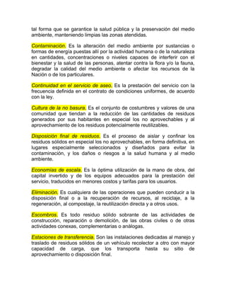 tal forma que se garantice la salud pública y la preservación del medio
ambiente, manteniendo limpias las zonas atendidas.

Contaminación. Es la alteración del medio ambiente por sustancias o
formas de energía puestas allí por la actividad humana o de la naturaleza
en cantidades, concentraciones o niveles capaces de interferir con el
bienestar y la salud de las personas, atentar contra la flora y/o la fauna,
degradar la calidad del medio ambiente o afectar los recursos de la
Nación o de los particulares.

Continuidad en el servicio de aseo. Es la prestación del servicio con la
frecuencia definida en el contrato de condiciones uniformes, de acuerdo
con la ley.

Cultura de la no basura. Es el conjunto de costumbres y valores de una
comunidad que tiendan a la reducción de las cantidades de residuos
generados por sus habitantes en especial los no aprovechables y al
aprovechamiento de los residuos potencialmente reutilizables.

Disposición final de residuos. Es el proceso de aislar y confinar los
residuos sólidos en especial los no aprovechables, en forma definitiva, en
lugares especialmente seleccionados y diseñados para evitar la
contaminación, y los daños o riesgos a la salud humana y al medio
ambiente.

Economías de escala. Es la óptima utilización de la mano de obra, del
capital invertido y de los equipos adecuados para la prestación del
servicio, traducidos en menores costos y tarifas para los usuarios.

Eliminación. Es cualquiera de las operaciones que pueden conducir a la
disposición final o a la recuperación de recursos, al reciclaje, a la
regeneración, al compostaje, la reutilización directa y a otros usos.

Escombros. Es todo residuo sólido sobrante de las actividades de
construcción, reparación o demolición, de las obras civiles o de otras
actividades conexas, complementarias o análogas.

Estaciones de transferencia. Son las instalaciones dedicadas al manejo y
traslado de residuos sólidos de un vehículo recolector a otro con mayor
capacidad de carga, que los transporta hasta su sitio de
aprovechamiento o disposición final.
 