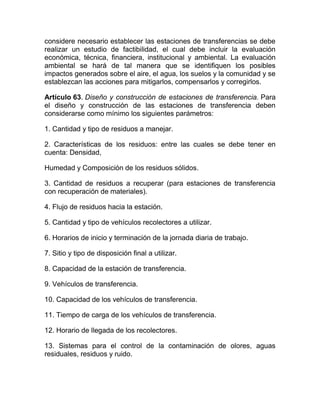 considere necesario establecer las estaciones de transferencias se debe
realizar un estudio de factibilidad, el cual debe incluir la evaluación
económica, técnica, financiera, institucional y ambiental. La evaluación
ambiental se hará de tal manera que se identifiquen los posibles
impactos generados sobre el aire, el agua, los suelos y la comunidad y se
establezcan las acciones para mitigarlos, compensarlos y corregirlos.

Artículo 63. Diseño y construcción de estaciones de transferencia. Para
el diseño y construcción de las estaciones de transferencia deben
considerarse como mínimo los siguientes parámetros:

1. Cantidad y tipo de residuos a manejar.

2. Características de los residuos: entre las cuales se debe tener en
cuenta: Densidad,

Humedad y Composición de los residuos sólidos.

3. Cantidad de residuos a recuperar (para estaciones de transferencia
con recuperación de materiales).

4. Flujo de residuos hacia la estación.

5. Cantidad y tipo de vehículos recolectores a utilizar.

6. Horarios de inicio y terminación de la jornada diaria de trabajo.

7. Sitio y tipo de disposición final a utilizar.

8. Capacidad de la estación de transferencia.

9. Vehículos de transferencia.

10. Capacidad de los vehículos de transferencia.

11. Tiempo de carga de los vehículos de transferencia.

12. Horario de llegada de los recolectores.

13. Sistemas para el control de la contaminación de olores, aguas
residuales, residuos y ruido.
 