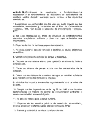 Artículo 64. Condiciones   de   localización y   funcionamiento. La
localización y el funcionamiento de estaciones de transferencia de
residuos sólidos deberán sujetarse, como mínimo, a las siguientes
condiciones:

1 Localización, de conformidad con los usos del suelo previsto por las
autoridades municipales y contenidos en el Plan de Ordenamiento
Territorial, POT, Plan Básico o Esquema de Ordenamiento Territorial,
EOT.

2. No estar localizadas en áreas de influencia de establecimientos
docentes, hospitalarios, militares y otros con cuyas actividades sea
incompatible.

3. Disponer de vías de fácil acceso para los vehículos.

4. No obstaculizar el tránsito vehicular o peatonal, ni causar problemas
de estética.

5. Contar con un sistema definido de cargue y descargue.

6. Disponer de un sistema alterno para operación en casos de fallas o
emergencias.

7. Tener un sistema de pesaje acorde con las necesidades de la
estación.

8. Contar con un sistema de suministro de agua en cantidad suficiente
para realizar actividades de lavado y limpieza.

9. Minimizar los impactos ambientales negativos en la zona de influencia
de esta.

10. Cumplir con las disposiciones de la Ley 99 de 1993 y sus decretos
reglamentarios en materia de control de contaminación ambiental y
demás normatividad ambiental vigente.

11. No generar riesgos para la salud humana.

12. Disponer de los servicios públicos de acueducto, alcantarillado,
energía eléctrica y telefonía publica básica conmutada, TPBC.

13. Tramitar y obtener los permisos correspondientes.
 