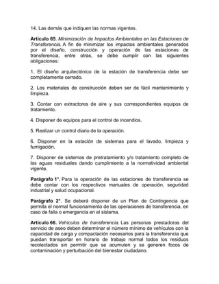 14. Las demás que indiquen las normas vigentes.

Artículo 65. Minimización de Impactos Ambientales en las Estaciones de
Transferencia. A fin de minimizar los impactos ambientales generados
por el diseño, construcción y operación de las estaciones de
transferencia, entre otras, se debe cumplir con las siguientes
obligaciones:

1. El diseño arquitectónico de la estación de transferencia debe ser
completamente cerrado.

2. Los materiales de construcción deben ser de fácil mantenimiento y
limpieza.

3. Contar con extractores de aire y sus correspondientes equipos de
tratamiento.

4. Disponer de equipos para el control de incendios.

5. Realizar un control diario de la operación.

6. Disponer en la estación de sistemas para el lavado, limpieza y
fumigación.

7. Disponer de sistemas de pretratamiento y/o tratamiento completo de
las aguas residuales dando cumplimiento a la normatividad ambiental
vigente.

Parágrafo 1°. Para la operación de las estaciones de transferencia se
debe contar con los respectivos manuales de operación, seguridad
industrial y salud ocupacional.

Parágrafo 2°. Se deberá disponer de un Plan de Contingencia que
permita el normal funcionamiento de las operaciones de transferencia, en
caso de falla o emergencia en el sistema.

Artículo 66. Vehículos de transferencia. Las personas prestadoras del
servicio de aseo deben determinar el número mínimo de vehículos con la
capacidad de carga y compactación necesarios para la transferencia que
puedan transportar en horario de trabajo normal todos los residuos
recolectados sin permitir que se acumulen y se generen focos de
contaminación y perturbación del bienestar ciudadano.
 