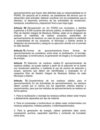 aprovechamiento que hayan sido definidos bajo su responsabilidad en el
PGIRS. Sin perjuicio de lo anterior, los prestadores del servicio que no
desarrollen esta actividad, deberán coordinar con los prestadores que la
efectúen, el desarrollo armónico de las actividades de recolección,
transporte, transferencia y disposición final a que haya lugar.

Artículo 69. Recuperación en los PGIRS. Los municipios y distritos
superiores a 8.000 usuarios del servicio público, al elaborar el respectivo
Plan de Gestión Integral de Residuos Sólidos, están en la obligación de
analizar la viabilidad de realizar proyectos sostenibles de
aprovechamiento de residuos; en caso de que se demuestre la viabilidad
y sostenibilidad de los proyectos, el Municipio y Distrito tendrá la
obligación de promoverlos y asegurar su ejecución acorde con lo previsto
en este decreto.

Artículo 70. Formas      de     aprovechamiento. Como        formas     de
aprovechamiento se consideran, entre otras, la reutilización, el reciclaje,
el compostaje, la lombricultura, la generación de biogás y la recuperación
de energía.

Artículo 71. Selección de residuos sólidos. El aprovechamiento de
residuos sólidos, se puede realizar a partir de la selección en la fuente
con recolección selectiva, o mediante el uso de centros de selección y
acopio, opciones que deben ser identificadas y evaluadas en el
respectivo Plan de Gestión Integral de Residuos Sólidos de cada
Municipio o Distrito.

Artículo 72. Características de los residuos sólidos para el
aprovechamiento. En las actividades de aprovechamiento, los residuos
deben cumplir por lo menos con los siguientes criterios básicos y
requerimientos, para que los métodos de aprovechamiento se realicen en
forma óptima:

1. Para la reutilización y reciclaje los residuos sólidos deben estar limpios
y debidamente separados por tipo de material.

2. Para el compostaje y lombricultura no deben estar contaminados con
residuos peligrosos, metales pesados, ni bifenilospoliclorados.

3. Para la generación de energía, valorar parámetro tales como,
composición química, capacidad calorífica y contenido de humedad,
entre otros.
 
