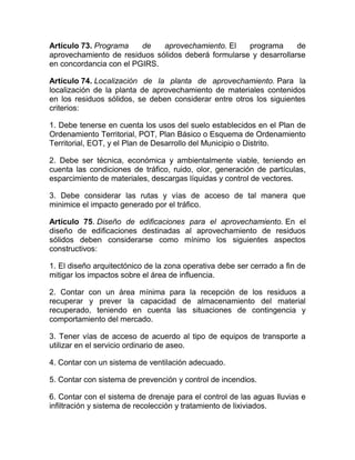 Artículo 73. Programa    de   aprovechamiento. El    programa      de
aprovechamiento de residuos sólidos deberá formularse y desarrollarse
en concordancia con el PGIRS.

Artículo 74. Localización de la planta de aprovechamiento. Para la
localización de la planta de aprovechamiento de materiales contenidos
en los residuos sólidos, se deben considerar entre otros los siguientes
criterios:

1. Debe tenerse en cuenta los usos del suelo establecidos en el Plan de
Ordenamiento Territorial, POT, Plan Básico o Esquema de Ordenamiento
Territorial, EOT, y el Plan de Desarrollo del Municipio o Distrito.

2. Debe ser técnica, económica y ambientalmente viable, teniendo en
cuenta las condiciones de tráfico, ruido, olor, generación de partículas,
esparcimiento de materiales, descargas líquidas y control de vectores.

3. Debe considerar las rutas y vías de acceso de tal manera que
minimice el impacto generado por el tráfico.

Artículo 75. Diseño de edificaciones para el aprovechamiento. En el
diseño de edificaciones destinadas al aprovechamiento de residuos
sólidos deben considerarse como mínimo los siguientes aspectos
constructivos:

1. El diseño arquitectónico de la zona operativa debe ser cerrado a fin de
mitigar los impactos sobre el área de influencia.

2. Contar con un área mínima para la recepción de los residuos a
recuperar y prever la capacidad de almacenamiento del material
recuperado, teniendo en cuenta las situaciones de contingencia y
comportamiento del mercado.

3. Tener vías de acceso de acuerdo al tipo de equipos de transporte a
utilizar en el servicio ordinario de aseo.

4. Contar con un sistema de ventilación adecuado.

5. Contar con sistema de prevención y control de incendios.

6. Contar con el sistema de drenaje para el control de las aguas lluvias e
infiltración y sistema de recolección y tratamiento de lixiviados.
 