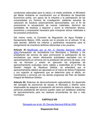 condiciones adecuadas para la salud y el medio ambiente, el Ministerio
del Medio Ambiente en coordinación con el Ministerio de Desarrollo
Económico podrá, con apoyo de la industria y la participación de las
universidades y/o Centros de investigación, adelantar estudios de
valoración de residuos potencialmente aprovechables, con el fin de
promocionar la recuperación de nuevos materiales, disminuir las
cantidades de residuos a disponer y reunir la información técnica,
económica y empresarial necesaria para incorporar dichos materiales a
los procesos productivos.

Del mismo modo, la Comisión de Regulación de Agua Potable y
Saneamiento Básico, CRA, acorde con lo previsto en el artículo 12 de
este decreto, definirá los criterios y parámetros necesarios para el
otorgamiento de incentivos tarifarios adicionales a los usuarios.

Artículo 81. Modificado por el Art. 8, Decreto Nacional 1505 de
2003 Participación de recicladores. Los Municipios y Distritos y los
prestadores del servicio de aseo promoverán la participación de los
recicladores que vienen efectuando actividades asociadas con el
aprovechamiento en armonía con la prestación del servicio de aseo. Una
vez se formulen y entren en ejecución los programas de
aprovechamiento evaluados como viables y sostenibles en el Plan de
Gestión Integral de Residuos Sólidos, se entenderá que el
aprovechamiento deberá ser ejecutado en el marco de dichos Programas
y con sujeción al reglamento que se determine para el efecto, en
coordinación y armonía con los demás programas del Plan de Gestión
Integral de Residuos Sólidos.

Artículo 82. Sistemas de Aprovechamiento regionalizado. En desarrollo
del concepto de economías de escala, el Municipio o Distrito como
responsable de asegurar la prestación del servicio público de aseo y las
personas prestadoras del servicio pueden optar por establecer sistemas
de aprovechamiento para los residuos provenientes de dos o más
municipios.

                            CAPITULO VIII

         Derogado por el art. 25, Decreto Nacional 838 de 2005

                           Disposición final
 