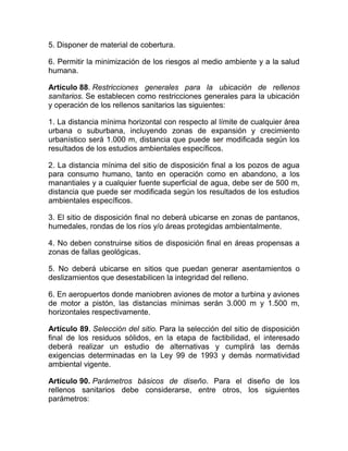 5. Disponer de material de cobertura.

6. Permitir la minimización de los riesgos al medio ambiente y a la salud
humana.

Artículo 88. Restricciones generales para la ubicación de rellenos
sanitarios. Se establecen como restricciones generales para la ubicación
y operación de los rellenos sanitarios las siguientes:

1. La distancia mínima horizontal con respecto al límite de cualquier área
urbana o suburbana, incluyendo zonas de expansión y crecimiento
urbanístico será 1.000 m, distancia que puede ser modificada según los
resultados de los estudios ambientales específicos.

2. La distancia mínima del sitio de disposición final a los pozos de agua
para consumo humano, tanto en operación como en abandono, a los
manantiales y a cualquier fuente superficial de agua, debe ser de 500 m,
distancia que puede ser modificada según los resultados de los estudios
ambientales específicos.

3. El sitio de disposición final no deberá ubicarse en zonas de pantanos,
humedales, rondas de los ríos y/o áreas protegidas ambientalmente.

4. No deben construirse sitios de disposición final en áreas propensas a
zonas de fallas geológicas.

5. No deberá ubicarse en sitios que puedan generar asentamientos o
deslizamientos que desestabilicen la integridad del relleno.

6. En aeropuertos donde maniobren aviones de motor a turbina y aviones
de motor a pistón, las distancias mínimas serán 3.000 m y 1.500 m,
horizontales respectivamente.

Artículo 89. Selección del sitio. Para la selección del sitio de disposición
final de los residuos sólidos, en la etapa de factibilidad, el interesado
deberá realizar un estudio de alternativas y cumplirá las demás
exigencias determinadas en la Ley 99 de 1993 y demás normatividad
ambiental vigente.

Artículo 90. Parámetros básicos de diseño. Para el diseño de los
rellenos sanitarios debe considerarse, entre otros, los siguientes
parámetros:
 