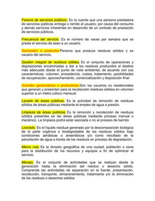 Factura de servicios públicos. Es la cuenta que una persona prestadora
de servicios públicos entrega o remite al usuario, por causa del consumo
y demás servicios inherentes en desarrollo de un contrato de prestación
de servicios públicos.

Frecuencia del servicio. Es el número de veces por semana que se
presta el servicio de aseo a un usuario.

Generador o productor.Persona que produce residuos sólidos y es
usuario del servicio.

Gestión integral de residuos sólidos. Es el conjunto de operaciones y
disposiciones encaminadas a dar a los residuos producidos el destino
más adecuado desde el punto de vista ambiental, de acuerdo con sus
características, volumen, procedencia, costos, tratamiento, posibilidades
de recuperación, aprovechamiento, comercialización y disposición final.

Grandes generadores o productores.Son los usuarios no residenciales
que generan y presentan para la recolección residuos sólidos en volumen
superior a un metro cúbico mensual.

Lavado de áreas públicas. Es la actividad de remoción de residuos
sólidos de áreas públicas mediante el empleo de agua a presión.

Limpieza de áreas públicas. Es la remoción y recolección de residuos
sólidos presentes en las áreas públicas mediante proceso manual o
mecánico. La limpieza podrá estar asociada o no al proceso de barrido

Lixiviado. Es el líquido residual generado por la descomposición biológica
de la parte orgánica o biodegradable de los residuos sólidos bajo
condiciones aeróbicas o anaeróbicas y/o como resultado de la
percolación de agua a través de los residuos en proceso de degradación.

Macro ruta. Es la división geográfica de una ciudad, población o zona
para la distribución de los recursos y equipos a fin de optimizar el
servicio.

Manejo. Es el conjunto de actividades que se realizan desde la
generación hasta la eliminación del residuo o desecho sólido.
Comprende las actividades de separación en la fuente, presentación,
recolección, transporte, almacenamiento, tratamiento y/o la eliminación
de los residuos o desechos sólidos
 