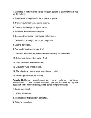 1. Cantidad y composición de los residuos sólidos a disponer en la vida
útil del relleno.

2. Adecuación y preparación del suelo de soporte.

3. Trama vial, tanto interna como externa.

4. Sistema de drenaje de aguas lluvias.

5. Sistemas de impermeabilización.

6. Generación, manejo y monitoreo de lixiviados.

7. Generación, manejo y monitoreo de gases.

8. Diseño de celdas.

9. Compactación intermedia y final.

10. Material de cobertura, cantidades requeridas y disponibilidad.

11. Cobertura diaria, intermedia y final.

12. Estabilidad del relleno sanitario.

13. Clausura y uso final del sitio.

14. Plan de cierre, seguimiento y monitoreo posterior.

15. Manejo paisajístico del relleno.

Artículo 91. Obras  complementarias       para   rellenos   sanitarios
mecanizados. En los rellenos sanitarios tipo mecanizados se requiere
adelantar como mínimo las siguientes obras complementarias:

1. Cerco perimetral.

2. Caseta de entrada.

3. Instalaciones hidráulicas y sanitarias.

4. Patio de maniobras.
 