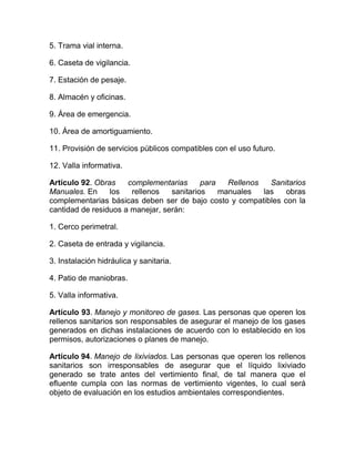5. Trama vial interna.

6. Caseta de vigilancia.

7. Estación de pesaje.

8. Almacén y oficinas.

9. Área de emergencia.

10. Área de amortiguamiento.

11. Provisión de servicios públicos compatibles con el uso futuro.

12. Valla informativa.

Artículo 92. Obras    complementarias      para   Rellenos   Sanitarios
Manuales. En     los   rellenos   sanitarios    manuales   las   obras
complementarias básicas deben ser de bajo costo y compatibles con la
cantidad de residuos a manejar, serán:

1. Cerco perimetral.

2. Caseta de entrada y vigilancia.

3. Instalación hidráulica y sanitaria.

4. Patio de maniobras.

5. Valla informativa.

Artículo 93. Manejo y monitoreo de gases. Las personas que operen los
rellenos sanitarios son responsables de asegurar el manejo de los gases
generados en dichas instalaciones de acuerdo con lo establecido en los
permisos, autorizaciones o planes de manejo.

Artículo 94. Manejo de lixiviados. Las personas que operen los rellenos
sanitarios son irresponsables de asegurar que el líquido lixiviado
generado se trate antes del vertimiento final, de tal manera que el
efluente cumpla con las normas de vertimiento vigentes, lo cual será
objeto de evaluación en los estudios ambientales correspondientes.
 