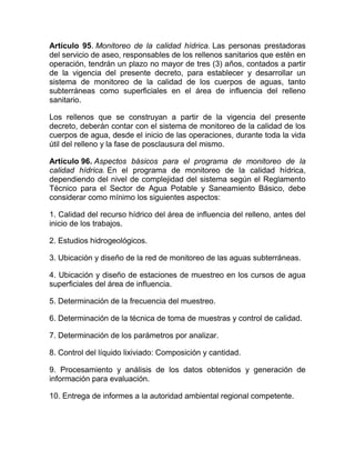 Artículo 95. Monitoreo de la calidad hídrica. Las personas prestadoras
del servicio de aseo, responsables de los rellenos sanitarios que estén en
operación, tendrán un plazo no mayor de tres (3) años, contados a partir
de la vigencia del presente decreto, para establecer y desarrollar un
sistema de monitoreo de la calidad de los cuerpos de aguas, tanto
subterráneas como superficiales en el área de influencia del relleno
sanitario.

Los rellenos que se construyan a partir de la vigencia del presente
decreto, deberán contar con el sistema de monitoreo de la calidad de los
cuerpos de agua, desde el inicio de las operaciones, durante toda la vida
útil del relleno y la fase de posclausura del mismo.

Artículo 96. Aspectos básicos para el programa de monitoreo de la
calidad hídrica. En el programa de monitoreo de la calidad hídrica,
dependiendo del nivel de complejidad del sistema según el Reglamento
Técnico para el Sector de Agua Potable y Saneamiento Básico, debe
considerar como mínimo los siguientes aspectos:

1. Calidad del recurso hídrico del área de influencia del relleno, antes del
inicio de los trabajos.

2. Estudios hidrogeológicos.

3. Ubicación y diseño de la red de monitoreo de las aguas subterráneas.

4. Ubicación y diseño de estaciones de muestreo en los cursos de agua
superficiales del área de influencia.

5. Determinación de la frecuencia del muestreo.

6. Determinación de la técnica de toma de muestras y control de calidad.

7. Determinación de los parámetros por analizar.

8. Control del líquido lixiviado: Composición y cantidad.

9. Procesamiento y análisis de los datos obtenidos y generación de
información para evaluación.

10. Entrega de informes a la autoridad ambiental regional competente.
 