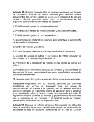 Artículo 97. Criterios operacionales. La persona prestadora del     servicio
de disposición final de un relleno sanitario para residuos           sólidos
provenientes del servicio público de aseo, en la modalidad de       servicio
ordinario, deberá garantizar, entre otras, el cumplimiento          de las
siguientes condiciones durante la fase de operación:

1. Prohibición del ingreso de residuos peligrosos.

2. Prohibición del ingreso de residuos líquidos y todos contaminados.

3. Prohibición del ingreso de cenizas prendidas.

4. Disponibilidad de material de cobertura para garantizar el cubrimiento
de los residuos diariamente.

5. Control de vectores y roedores.

6. Control de gases y las concentraciones que los hacen explosivos.

7. Control del acceso al público y prevención del tráfico vehicular no
autorizado y de la descarga ilegal de residuos.

8. Prohibición de la realización de reciclaje en los frentes de trabajo del
relleno.

9. Prohibición del vertimiento o descarga de lixiviados y contaminantes en
los cuerpos de agua, tanto subterráneos como superficiales, incluyendo
las zonas de humedales.

10. Mantenimiento del registro actualizado de las operaciones realizadas.

Artículo 98. Reglamento de los rellenos sanitarios. Las personas
prestadoras del servicio de disposición final que tengan la
responsabilidad del manejo y la operación de los rellenos sanitarios
deberán establecer un reglamento interno de operación para el personal
y los usuarios del relleno, y darlo a conocer para su estricta aplicación. El
reglamento deberá contener las normas y procedimientos relacionadas
con la operación de los vehículos y el personal desde su ingreso,
permanencia y salida del sitio de disposición final.

Artículo 99. Clausura de rellenos sanitarios. Terminada la vida útil de los
rellenos sanitarios, la persona prestadora del servicio es responsable de
desarrollar la fase de clausura, considerada en el Plan de Gestión
 