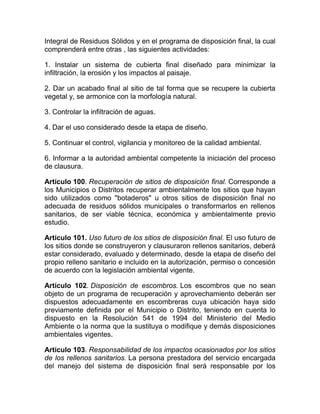 Integral de Residuos Sólidos y en el programa de disposición final, la cual
comprenderá entre otras , las siguientes actividades:

1. Instalar un sistema de cubierta final diseñado para minimizar la
infiltración, la erosión y los impactos al paisaje.

2. Dar un acabado final al sitio de tal forma que se recupere la cubierta
vegetal y, se armonice con la morfología natural.

3. Controlar la infiltración de aguas.

4. Dar el uso considerado desde la etapa de diseño.

5. Continuar el control, vigilancia y monitoreo de la calidad ambiental.

6. Informar a la autoridad ambiental competente la iniciación del proceso
de clausura.

Artículo 100. Recuperación de sitios de disposición final. Corresponde a
los Municipios o Distritos recuperar ambientalmente los sitios que hayan
sido utilizados como "botaderos" u otros sitios de disposición final no
adecuada de residuos sólidos municipales o transformarlos en rellenos
sanitarios, de ser viable técnica, económica y ambientalmente previo
estudio.

Artículo 101. Uso futuro de los sitios de disposición final. El uso futuro de
los sitios donde se construyeron y clausuraron rellenos sanitarios, deberá
estar considerado, evaluado y determinado, desde la etapa de diseño del
propio relleno sanitario e incluido en la autorización, permiso o concesión
de acuerdo con la legislación ambiental vigente.

Artículo 102. Disposición de escombros. Los escombros que no sean
objeto de un programa de recuperación y aprovechamiento deberán ser
dispuestos adecuadamente en escombreras cuya ubicación haya sido
previamente definida por el Municipio o Distrito, teniendo en cuenta lo
dispuesto en la Resolución 541 de 1994 del Ministerio del Medio
Ambiente o la norma que la sustituya o modifique y demás disposiciones
ambientales vigentes.

Artículo 103. Responsabilidad de los impactos ocasionados por los sitios
de los rellenos sanitarios. La persona prestadora del servicio encargada
del manejo del sistema de disposición final será responsable por los
 