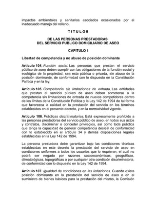 impactos ambientales y sanitarios asociados ocasionados por el
inadecuado manejo del relleno.

                               T I T U L O II

               DE LAS PERSONAS PRESTADORAS
          DEL SERVICIO PUBLICO DOMICILIARIO DE ASEO

                               CAPITULO I

Libertad de competencia y no abuso de posición dominante

Artículo 104. Función social. Las personas que prestan el servicio
público de aseo deben cumplir con las obligaciones de la función social y
ecológica de la propiedad, sea esta pública o privada, sin abuso de la
posición dominante, de conformidad con lo dispuesto en la Constitución
Política y en la ley.

Artículo 105. Competencia sin limitaciones de entrada. Las entidades
que prestan el servicio público de aseo deben someterse a la
competencia sin limitaciones de entrada de nuevos competidores dentro
de los límites de la Constitución Política y la Ley 142 de 1994 de tal forma
que favorezca la calidad en la prestación del servicio en los términos
establecidos en el presente decreto, y en la normatividad vigente.

Artículo 106. Prácticas discriminatorias. Está expresamente prohibido a
las personas prestadoras del servicio público de aseo, en todos sus actos
y contratos, discriminar o conceder privilegios, así como toda práctica
que tenga la capacidad de generar competencia desleal de conformidad
con lo establecido en el artículo 34 y demás disposiciones legales
establecidas en la Ley 142 de 1994.

La persona prestadora debe garantizar bajo las condiciones técnicas
establecidas en este decreto la prestación del servicio de aseo en
condiciones uniformes a todos los usuarios que lo requieran, el cual no
podrá ser negado por razones socioeconómicas, geográficas,
climatológicas, topográficas o por cualquier otra condición discriminatoria,
de conformidad con lo dispuesto en la Ley 142 de 1994.

Artículo 107. Igualdad de condiciones en las licitaciones. Cuando exista
posición dominante en la prestación del servicio de aseo o en el
suministro de bienes básicos para la prestación del mismo, la Comisión
 