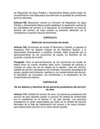 de Regulación de Agua Potable y Saneamiento Básico podrá exigir los
procedimientos más adecuados que estimulen la igualdad de condiciones
para los oferentes.

Artículo 108. Separación vertical. La Comisión de Regulación de Agua
Potable y Saneamiento Básico podrá establecer la separación vertical de
las actividades del servicio o la regulación de proveedores de insumos
básicos del servicio de aseo cuando se presente alteración de la
competencia o posición abusiva dominante.

                              CAPITULO II

                  Obtención de economías de escala

Artículo 109. Economías de escala. El Municipio o Distrito, al adoptar el
respectivo Plan de Gestión Integral de los Residuos Sólidos, y al
desarrollarlo directamente o mediante contrato, debe propender por el
aprovechamiento de las economías de escala, en beneficio de los
usuarios, a través de la tarifa.

Parágrafo. Para el aprovechamiento de las economías de escala se
deben tener en cuenta variables tales como: Cantidad de residuos a
manejar en cada una de las etapas de la gestión, nivel del servicio,
calidad del servicio, densidad de las viviendas, innovación tecnológica de
equipo, gestión administrativa, operativa y de mantenimiento del servicio,
la asociación de municipios, las condiciones y la localización de los
componentes del sistema.

                             CAPITULO III

De los deberes y derechos de las personas prestadoras del servicio
                             de aseo

Artículo 110. Calidad del servicio de aseo. Las personas prestadoras del
servicio de aseo deberán prestar un servicio de calidad de conformidad
con lo establecido en el artículo 3° de este decreto. Las personas
prestadoras no serán responsables por fallas en la calidad del servicio
derivadas de la falta de colaboración del usuario o de casos fortuitos,
pero deberá darle solución en el menor tiempo posible.
 