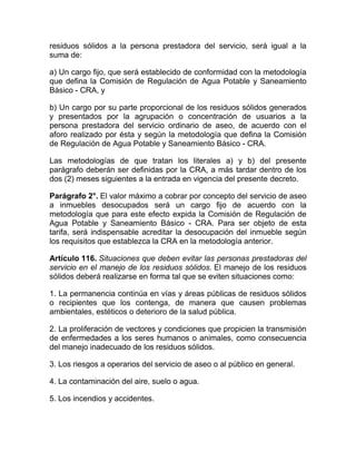 residuos sólidos a la persona prestadora del servicio, será igual a la
suma de:

a) Un cargo fijo, que será establecido de conformidad con la metodología
que defina la Comisión de Regulación de Agua Potable y Saneamiento
Básico - CRA, y

b) Un cargo por su parte proporcional de los residuos sólidos generados
y presentados por la agrupación o concentración de usuarios a la
persona prestadora del servicio ordinario de aseo, de acuerdo con el
aforo realizado por ésta y según la metodología que defina la Comisión
de Regulación de Agua Potable y Saneamiento Básico - CRA.

Las metodologías de que tratan los literales a) y b) del presente
parágrafo deberán ser definidas por la CRA, a más tardar dentro de los
dos (2) meses siguientes a la entrada en vigencia del presente decreto.

Parágrafo 2°. El valor máximo a cobrar por concepto del servicio de aseo
a inmuebles desocupados será un cargo fijo de acuerdo con la
metodología que para este efecto expida la Comisión de Regulación de
Agua Potable y Saneamiento Básico - CRA. Para ser objeto de esta
tarifa, será indispensable acreditar la desocupación del inmueble según
los requisitos que establezca la CRA en la metodología anterior.

Artículo 116. Situaciones que deben evitar las personas prestadoras del
servicio en el manejo de los residuos sólidos. El manejo de los residuos
sólidos deberá realizarse en forma tal que se eviten situaciones como:

1. La permanencia continúa en vías y áreas públicas de residuos sólidos
o recipientes que los contenga, de manera que causen problemas
ambientales, estéticos o deterioro de la salud pública.

2. La proliferación de vectores y condiciones que propicien la transmisión
de enfermedades a los seres humanos o animales, como consecuencia
del manejo inadecuado de los residuos sólidos.

3. Los riesgos a operarios del servicio de aseo o al público en general.

4. La contaminación del aire, suelo o agua.

5. Los incendios y accidentes.
 